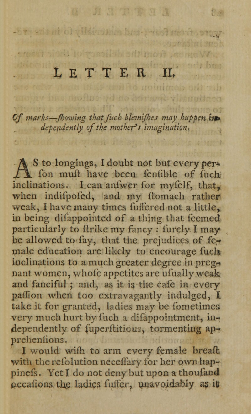LETTER II, Of marks—flowing thatfuch blemlfhes may happen h* dependent ly of the mother's imagination* AS to longings, I doubt not but every per* fon muft have been fenfible of fuch. inclinations. I can anfwer for myfelf, that, when indifpofed, and my ftomach rather weak, I have many times fuffered not a little, in being difappointed of a thing that feemed particularly to ftrike my fancy : furely I may be allowed to fay, that the prejudices of ie-* male education are likely to encourage fuch inclinations to a much greater degree in preg~ nant women, whofe appetites are ufually weak and fanciful ; and, as it is the cafe in every palfion when too extravagantly indulged, I take it for granted, ladies may be fometim.es> very much hurt by fuch a difappointment, in-« dependently of {iiperititious, tormenting ap- prehenlions. J would wiffc to arm every female breaft with the refolution neceffary for her own hap- pinefs. Yet I do not deny but upon a thousand pccafions the ladies fuifer, unavoidably as ifc