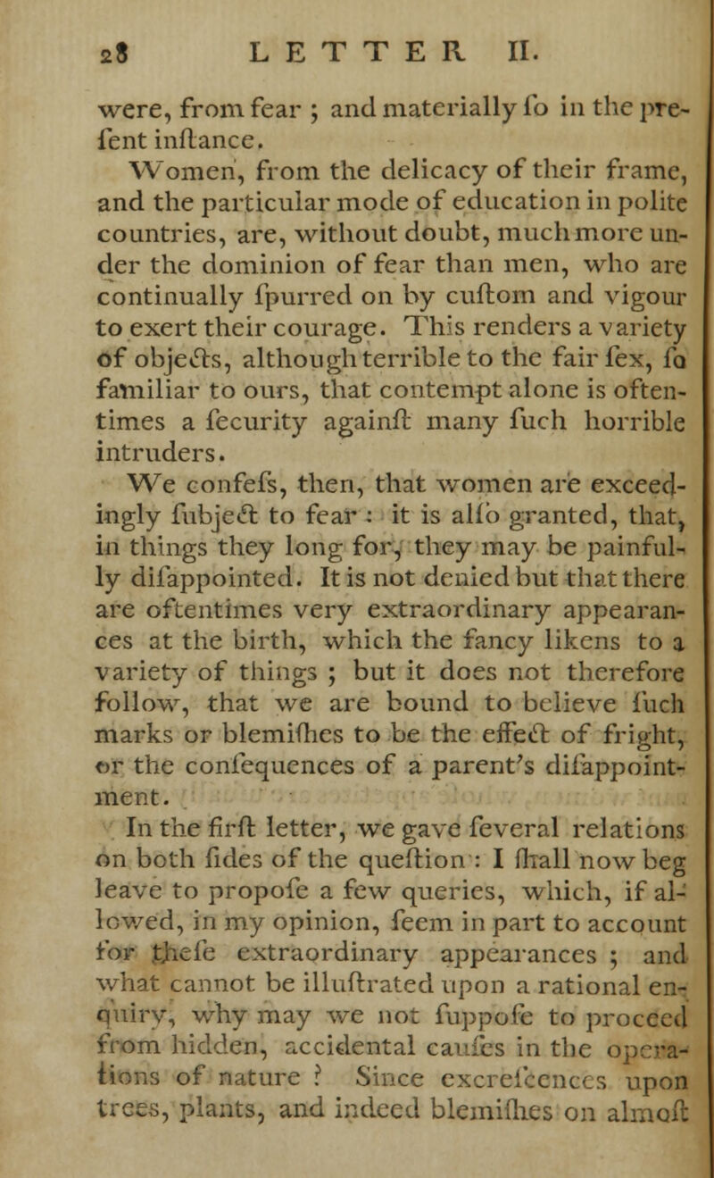 were, from fear ; and materially lb in the pre- fent inflance. Women, from the delicacy of their frame, and the particular mode of education in polite countries, are, without doubt, much more un- der the dominion of fear than men, who are continually fpurred on by cuftom and vigour to exert their courage. This renders a variety of objecls, although terrible to the fairfex, fa familiar to ours, that contempt alone is often- times a fecurity againfr. many fuch horrible intruders. We confefs, then, that women are exceed- ingly fubjecl: to fear - it is alio granted, that, in things they long for, they may be painfull ly difappointed. It is not denied but that there are oftentimes very extraordinary appearan- ces at the birth, which the fancy likens to a variety of things ; but it does not therefore follow, that we are bound to believe fuch marks or blemifhes to be the effect of frip-ht, or the confequences of a parent's difappoint- ment. In the firft letter, we gave feveral relations on both fides of the queftion : I frrall now beg leave to propofe a few queries, which, if al- lowed, in my opinion, feem in part to account for thefe extraordinary appearances ; and what cannot be illuftrated upon a rational en- quiry, why may we not fuppofe to proceed from hidden, accidental caufes in the opo-a- iions of nature ? Since excrei'cenccs upon trees, plants, and indeed blemiuies on almoft