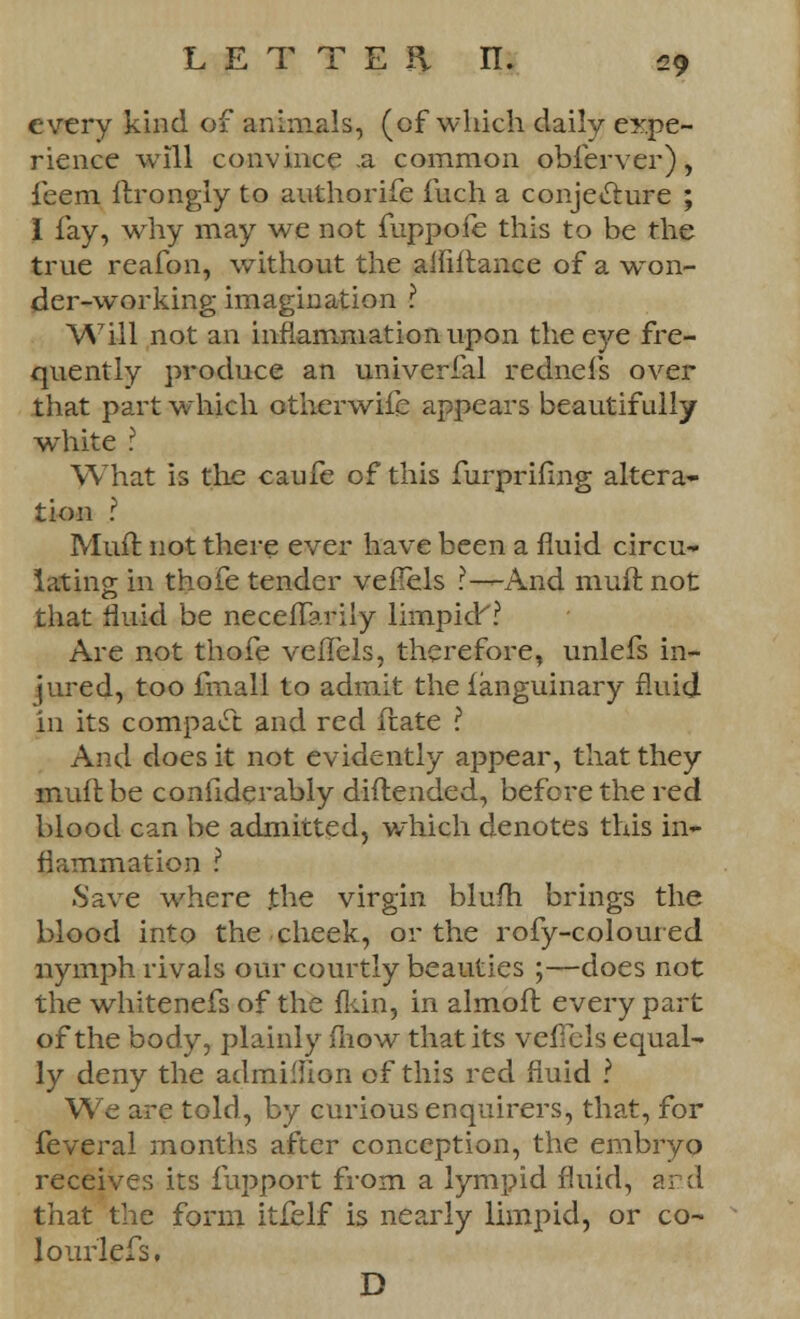 every kind of animals, (of which daily expe- rience will convince a common obierver), feem ftrongly to authorife fuch a conjecture ; I fay, why may we not fuppofe this to be the true reafon, without the alfiftance of a won- der-working imagination ? Will not an inflammation upon the eye fre- quently produce an univerfal rednefs over that part which otherwife appears beautifully white ? What is the caufe of this furprifing altera- tion ? Muft. not there ever have been a fluid circu- lating in thofe tender veflels r—And muft not that fluid be neceflarily limpid? Are not thofe veflels, therefore, unlefs in- jured, too final! to admit the fanguinary fluid in its compact and red flate ? And does it not evidently appear, that they muft be conflderably diftended, before the red blood can be admitted, which denotes this in- flammation ? .Save where the virgin blufh brings the blood into the cheek, or the rofy-coloured nymph rivals our courtly beauties ;—does not the whitenefs of the fkin, in almoft every part of the body, plainly mow that its veflels equal- ly deny the admilhon of this red fluid ? We are told, by curious enquirers, that, for feveral months after conception, the embryo receives its fupport from a lympid fluid, and that the form itfelf is nearly limpid, or co- lourlefs. D