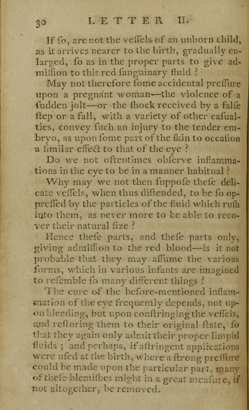 If fo, are not the veflels of an unborn child, as it arrives nearer to the birth, gradually en- larged, fo as in the proper parts to give acl- milfion to this red. fanguinary fluid ? May not therefore fome accidental preiTure upon a pregnant woman—the violence of a iudden jolt—or the fhock received by a falfe ftep or a fall, with a variety of other cafual- ties, convey fuch an injury to the tender em- bryo, as upon fome part of the fkin to occaiion a ilmilar effeel to that of the eye ? Do we not oftentimes obferve inflamma- tions in the eye to be in a manner habitual ? Why may we not then fuppofe thefe deli- cate vefTels, when thus diftended, to be fo op- prelTed by the particles of the fluid which rufli into them, as never more to be able to reco- ver their natural fize ? Kence thefe parts, and thefe parts only, giving admiflion to the red blood—is it not probable that they may aflume the various forms, which in various infants are imagined to refemble fo many different things ? The cure o-f the before-mentioned inflam- mation of the eye frequently depends, not up- on bleeding, but upon eonftringingthe veffels, ajid restoring them to their original flate, fo that they again only admit their propei fluids ; and perhaps, if aftringent applications were ufed at the birth, where a ftrong premire could be made upon the particular part, many of thefe blemifhes might in a great e, if not altogether, be removed.