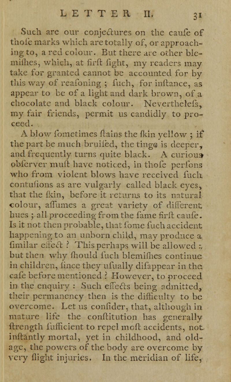Such are our conjectures on the caufe of thole marks which are totally of, or approach- ing to, a red colour. But there are other ble- mifhes, which, at firft light, my readers may take for granted cannot be accounted for by this way of reasoning ; fuch, for inftance, as appear to be of a light and dark brown, of a chocolate and black colour. Neverthelefs, my fair friends, permit us candidly to pro- ceed. A blow fometimes fiains the fkin yellow ; if the part be much bruifed, the tings is deeper, and frequently turns quite black. A curious obferver mull have noticed, in thofe peribns who from violent blows have received fuch contusions as are vulgarly called black eyes, that the fkin, before it returns to its natural colour, aiTnmes a great variety of different hues ; all proceeding from the fame firft caufe. Is it not then probable, that fome fuch accident happening to an unborn child, may produce a fimilar effecT; ? This perhaps will be allowed :, but then why mould fuch blemifiies continue in children, fince they ufually difappear in the: cafe before mentioned I However, to proceed in the enquiry : Such effects being admitted^ their permanency then is the difficulty to be overcome. Let us confider, that, although in mature life the conftitution has generally ftrength fufficient to repel molt accidents, not- inftantly mortal, yet in childhood, and old- age, the powers of the body are overcome by very flight injuries. In the meridian of life,
