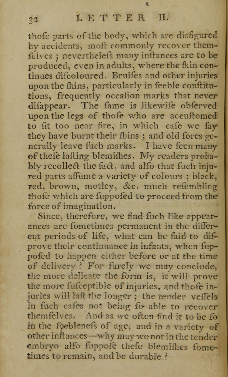 thofe parts of the body, which are disfigured by accidents, moil commonly recover them- fcives j neverthelefs many instances are to be produced, even in adults, where the fkin con- tinues difcoloured. Bruifes and other injuries upon the fhins, particularly in feeble conftitu- tions, frequently occafion marks that never difappear. The fame is Jikewife obferved upon the legs of thofe who are accuftomed to fit too near fire, in which cafe we fay they have burnt their fliins ; and old fores ge- nerally leave fuch marks. I have feen many of thefe lafting blemifhes. My readers proba- bly recollect the fact, and alfo that fuch inju- red parts affume a variety of colours ; black, red, brown, motley, &c. much refemblir.g thofe which are fuppofed to proceed from the force of imagination. Since, therefore, we find fuch like appear- ances are fometimes permanent in the differ- ent periods of life, what can be faid to dis- prove their continuance in infants, when fup- pofed to happen either before or at the time of delivery ? For fiirely we mav conclude, the more delicate the form is, it will prove the more fufceptibie of injuries, and thofe in- juries will laftthe longer ; the tender velfels in fuch cafes not being fo- able to recover themfelves. And as we often find it to be fo in the f;-*blenefs of age, and in a variety of other inflances—why may we not in the tender embryo alfo fuppofe thefe blemifhes fome- times to remain, and.be durable ?