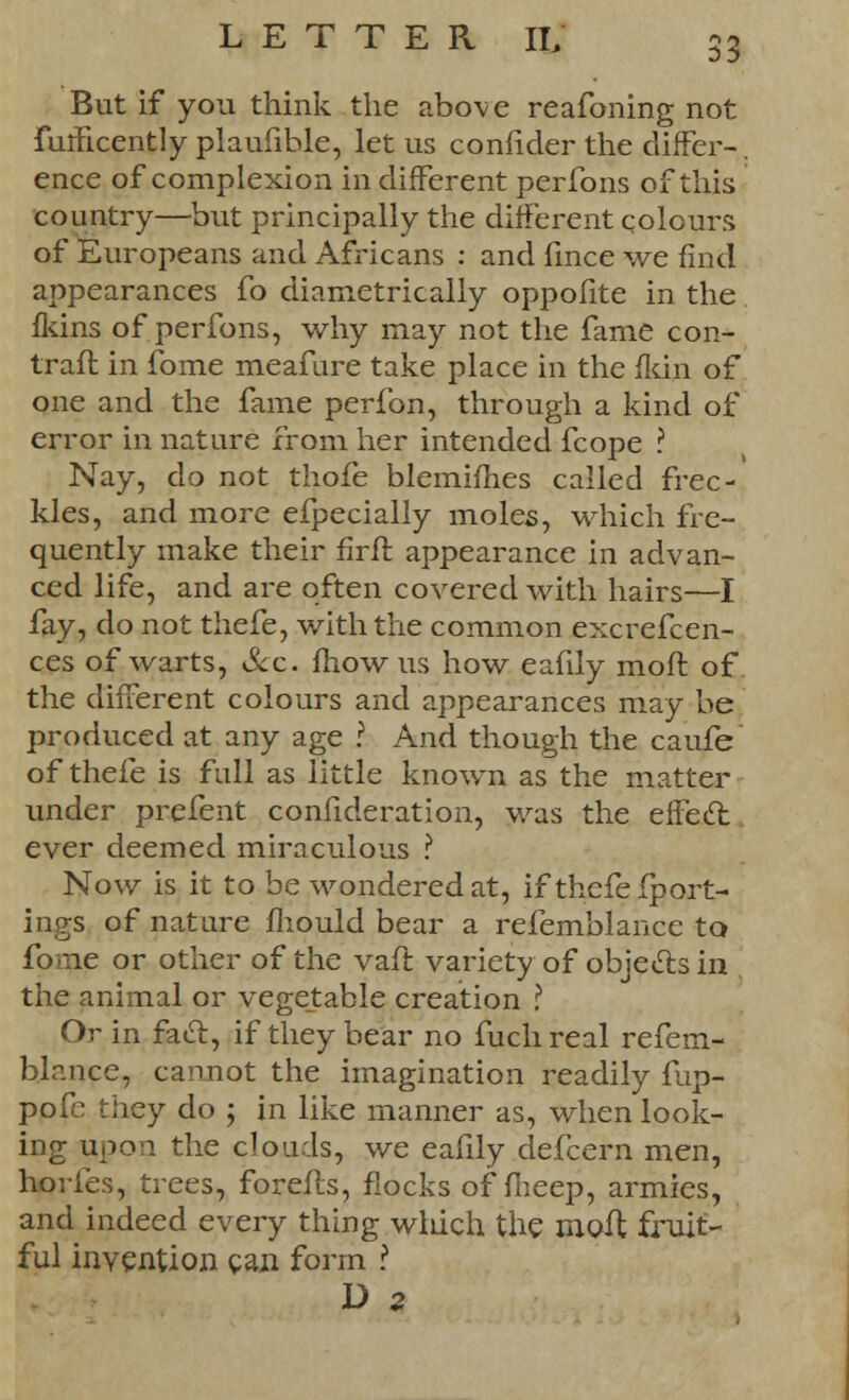But if you think the above reafoning not fulficently plaufible, let us confider the differ-. ence of complexion in different perfons of this country—but principally the different colours of Europeans and Africans : and fince we find appearances fo diametrically oppofite in the fkins of perfons, why may not the fame con- traft in fome meafure take place in the fkin of one and the fame perfbn, through a kind of error in nature from her intended fcope ? Nay, do not thofe blemifhes called frec- kles, and more efpecially moles, which fre- quently make their firft appearance in advan- ced life, and are often covered with hairs—I fay, do not thefe, with the common excrefcen- ces of warts, &c. mow us how eafily mofl of the different colours and appearances may be produced at any age ? And though the caufe of thefe is full as little known as the matter under prefent confideration, was the effecl ever deemed miraculous ? Now is it to be wondered at, if thefe fport- ings of nature fliould bear a refemblance to fome or other of the vaft variety of objects in the animal or vegetable creation ? Or in facl, if they bear no fuch real refem- blance, cannot the imagination readily fup- pofe they do ; in like manner as, when look- ing upon the clouds, we eafily defcern men, hories, trees, forefls, flocks of fheep, armies, and indeed every thing wliich the moil fruit- ful invention can form ? D a