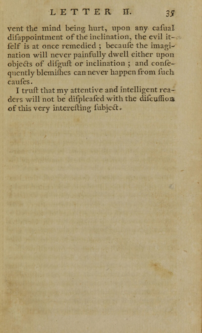 vent the mind being hurt, upon any cafual difappointment of the inclination, the evil it- felf is at once remedied ; becaufe the imagi- nation will never painfully dwell either upon objects of difguft or inclination ; and confe- quently blemifhes can never happen from fuch caufes. I truft that my attentive and intelligent rea- ders will not be difpleafed with the difcuflioz* of this very interefting fubjett*