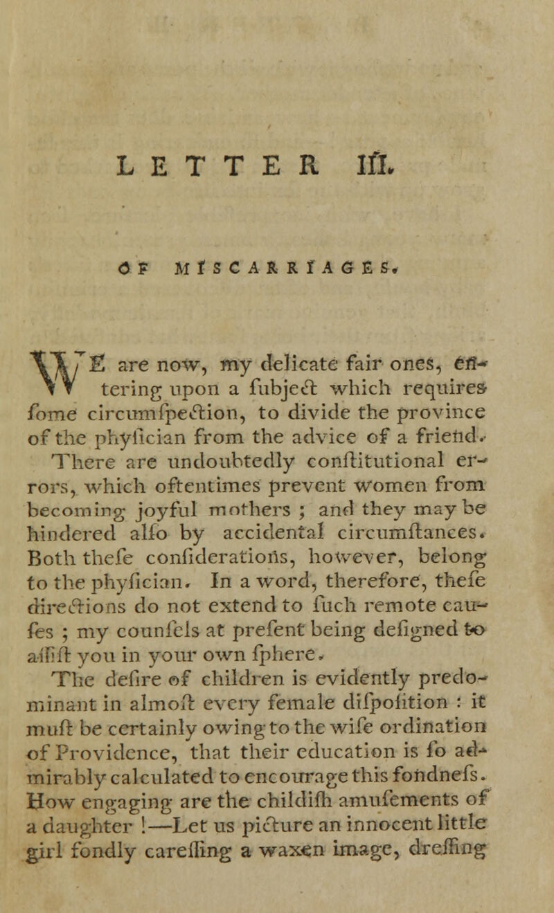 (3F M I S C A R R I A G E S. XT7E are now, my delicate fair ones, efi- \ Y tering upon a fubjeet which requires- fome circumfpeclion, to divide the province of the phyiician from the advice of a friend. There are undoubtedly conflitutional er- rors, which oftentimes prevent women from becoming joyful mothers ; and they maybe hindered alfo by accidental circumflances. Both thefe confiderations, however, belong to the phyiician. In a word, therefore, thefe directions do not extend to fuch remote cau- fes ; my counfels at prefent being defigned to ailift you in your own fphere, The defire of children is evidently predo- minant in almoil: every female difpolition : it muft be certainly owing to the wife ordination of Providence, that their education is fo ad-* mirably calculated to encourage this fondnefs. How engaging are the childifh amufements of a daughter !—Let us picture an innocent little girl fondly careiling a waxen image, drafting