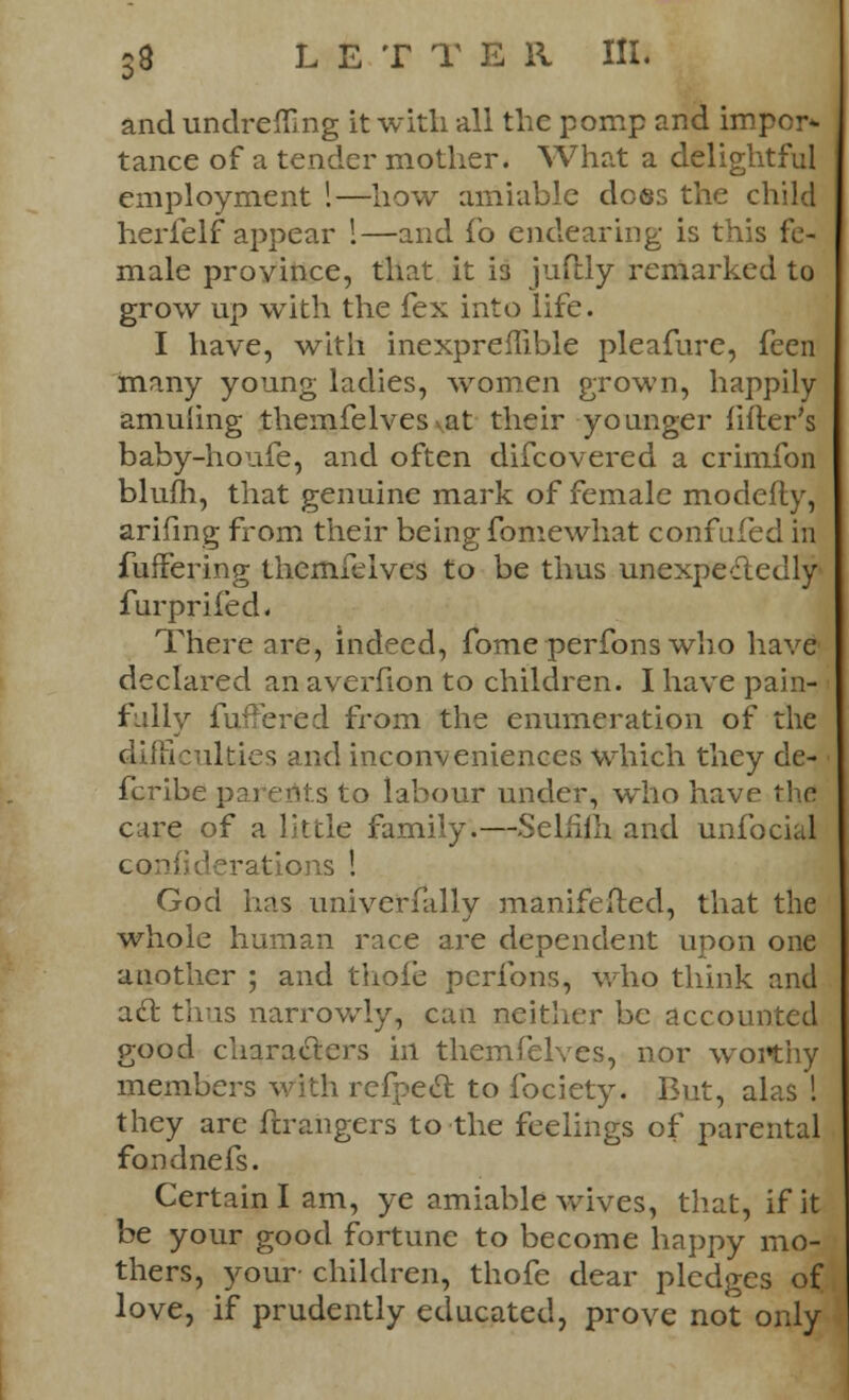 and undrefling it with all the pomp and impor- tance of a tender mother. What a delightful employment !—how amiable does the child herfelf appear 1—and fo endearing is this fe- male province, that it 13 juflly remarked to grow up with the fex into life. I have, with inexpreilible pleafure, feen many young ladies, women grown, happily amuling themfelves vat their younger lifter's baby-houfe, and often difcovered a crimfon blum, that genuine mark of female modefly, arifing from their being fomewhat confufed in buffering themfelves to be thus unexpectedly furprifed. There are, indeed, fome perfons who liave declared an averfion to children. I have pain- fully fuiFered from the enumeration of the difficulties and inconveniences which they de- fcribe parents to labour under, who have the care of a little family.—Selfim and unfocial derations ! God has univerfally manifested, that the whole human race are dependent upon one another ; and thole perfons, who think and act thus narrowly, can neither be accounted good characters in themfelves, nor worthy members with refpect to fociety. But, alas I they arc ftrangers to the feelings of parental fondnefs. Certain I am, ye amiable wives, that, if it be your good fortune to become happy mo- thers, your children, thofe dear pledges of love, if prudently educated, prove not only