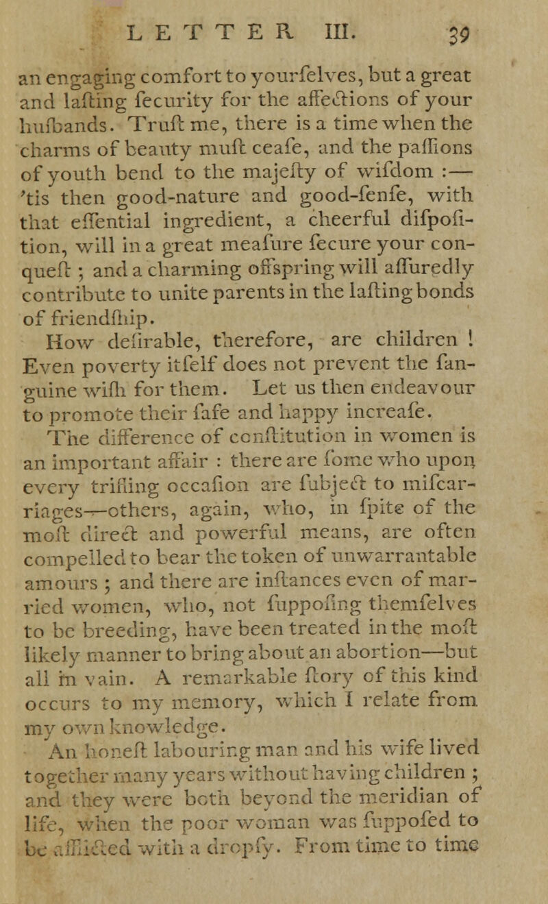 an engaging comfort to yourfelves, but a great and lafting fecurity for the affections of your kufbands. Trmft me, there is a time when the charms of beauty mufc ceafe, and the paffions of youth bend to the majeity of wifdom :— 'tis then good-nature and good-fenfe, with that effential ingredient, a cheerful difpofi- tion, will in a great meafure fecure your con- quell: ; and a charming offspring will affuredly contribute to unite parents in the lafting bonds of friendmip. How delirable, therefore, are children ! Even poverty itfelf does not prevent the fan- guine wifh for them. Let us then endeavour to promote their fafe and happy increafe. The difference of ccnftitution in women is an important affair : there are fome who upon every trilling occafion are fubjecl: to mifcar- riages-r-others, again, who, in fpite of the moft direct and powerful means, are often compelled to bear the token of unwarrantable amours ; and there are inflances even of mar- ried women, who, not fuppoflng themfelves to be breeding, have been treated in the mod likely manner to bring about an abortion—but all in vain. A remarkable ftory of this kind occurs to my memory, which I relate from my awn knowledge. An lioneft labouring man and his wife lived together many years without having children ; and they were both beyond the meridian of life, when the poor woman wan fuppofed to be affiifted with a dropfy. From time to time