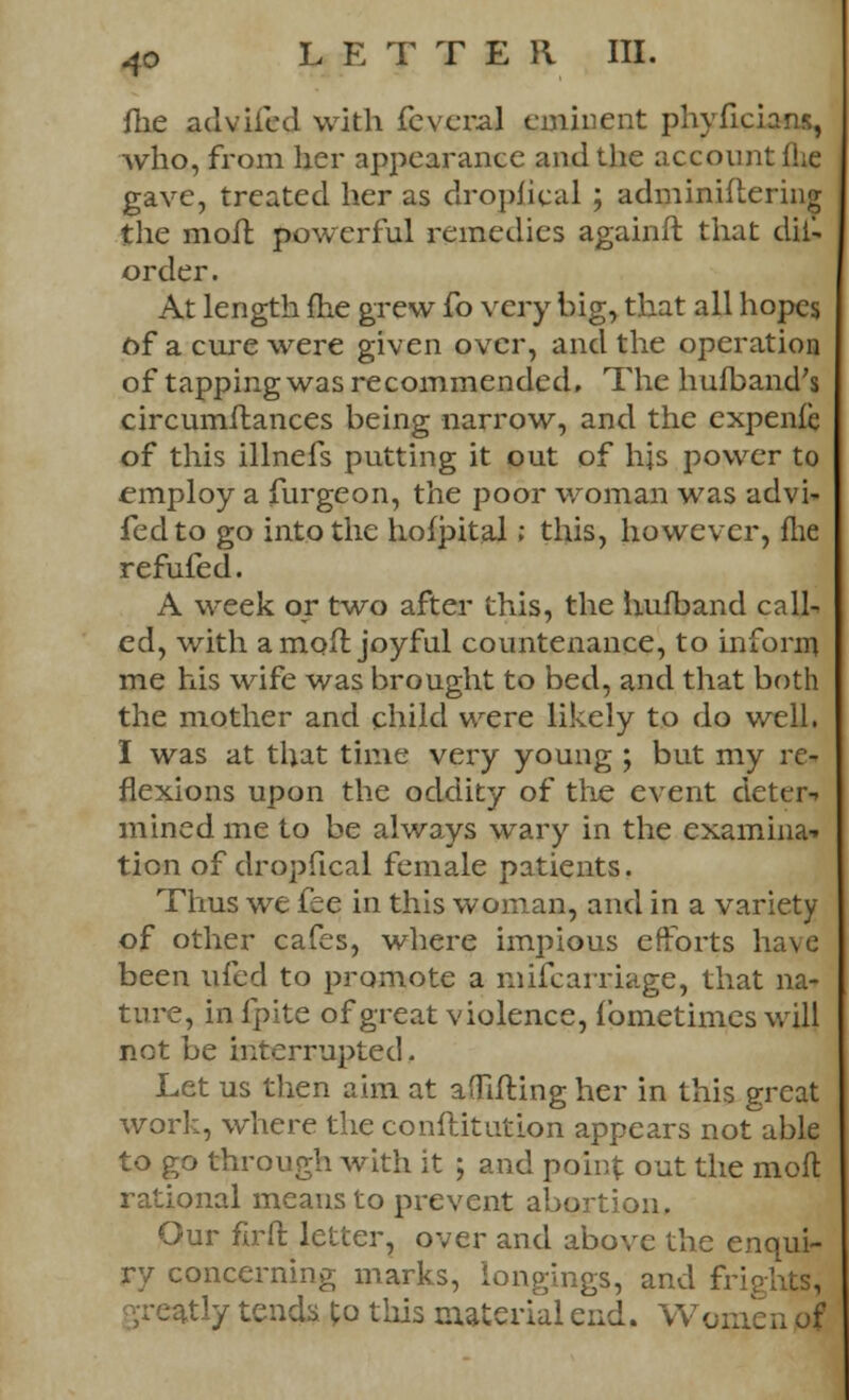 me advifed with fcveral eminent phyficians, who, from her appearance and the account (lie gave, treated her as drophcal ; adminiftering the molt powerful remedies againft that dii- order. At length me grew fo very big, that all hopes of a cure were given over, and the operation of tapping was recommended. The hufband's circumstances being narrow, and the expenfe of this illnefs putting it out of hjs power to employ a furgeon, the poor woman was advi- fed to go into the hofpital; this, however, flie refufed. A week or two after this, the human d call-, ed, with a moil joyful countenance, to inform me his wife was brought to bed, and that both the mother and child were likely to do well. I was at that time very young ; but my re- flexions upon the oddity of the event deter* mined me to be always wary in the examina* tion of dropfical female patients. Thus we fee in this woman, and in a variety of other cafes, where impious efforts have been ufed to promote a mifcarriage, that na- ture, in fpite of great violence, fbmetimes will not be interrupted. Let us then aim at aflifting her in this great work, where the constitution appears not able to go through with it ; and point out the mod rational means to prevent abortion. Our firft letter, over and above the enqui- ry concerning marks, longings, and frights, atly tends to this material end. Women of