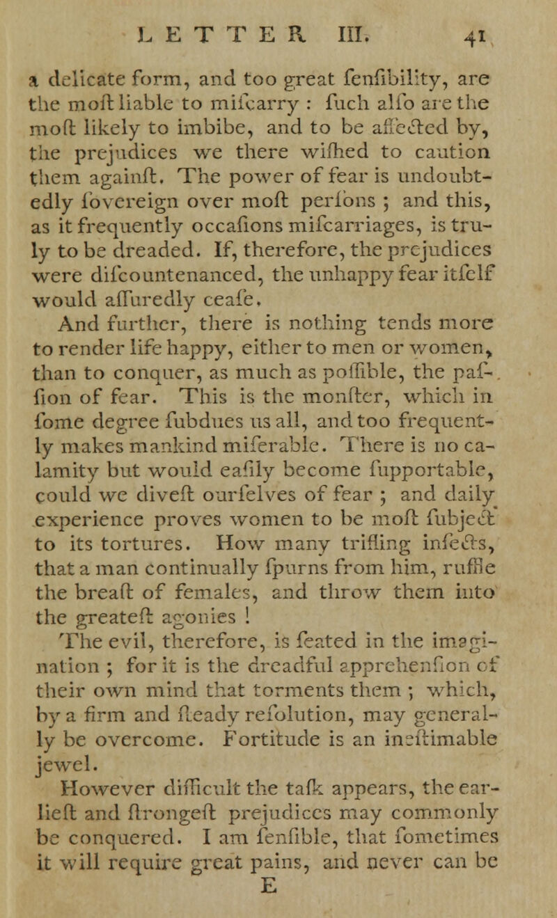 a delicate form, and too great fenfibility, are the moll liable to miicarry : fuch alfo are the mod likely to imbibe, and to be affe&ed by, the prejudices we there wimed to caution them againd. The power of fear is undoubt- edly fovereign over mod peribns ; and this, as it frequently occafions mifcarriages, is tru- ly to be dreaded. If, therefore, the prejudices were difcountenanced, the unhappy fear itfeIf would afluredly ceafe. And further, there is nothing tends more to render life happy, either to men or women> than to conquer, as much as poilible, the paf- fion of fear. This is the monfter, which in fome degree fubdues us all, and too frequent- ly makes mankind miferable. There is no ca- lamity but would eafily become fupportable, could we dived ourfelves of fear ; and daily experience proves women to be mod fubjedt to its tortures. How many trifling infecTs, that a man continually fpurns from him, ruffle the bread of females, and throw them into the greated agonies ! The evil, therefore, is feated in the imagi- nation ; for it is the dreadful apprehenfion of their own mind that torments them ; which, by a firm and Ready refolution, may general- ly be overcome. Fortitude is an inedimable jewel. However difficult the tafe appears, the ear- lied and dronged prejudices may commonly be conquered. I am fenfible, that fometimes it will require great pains, and never can be E