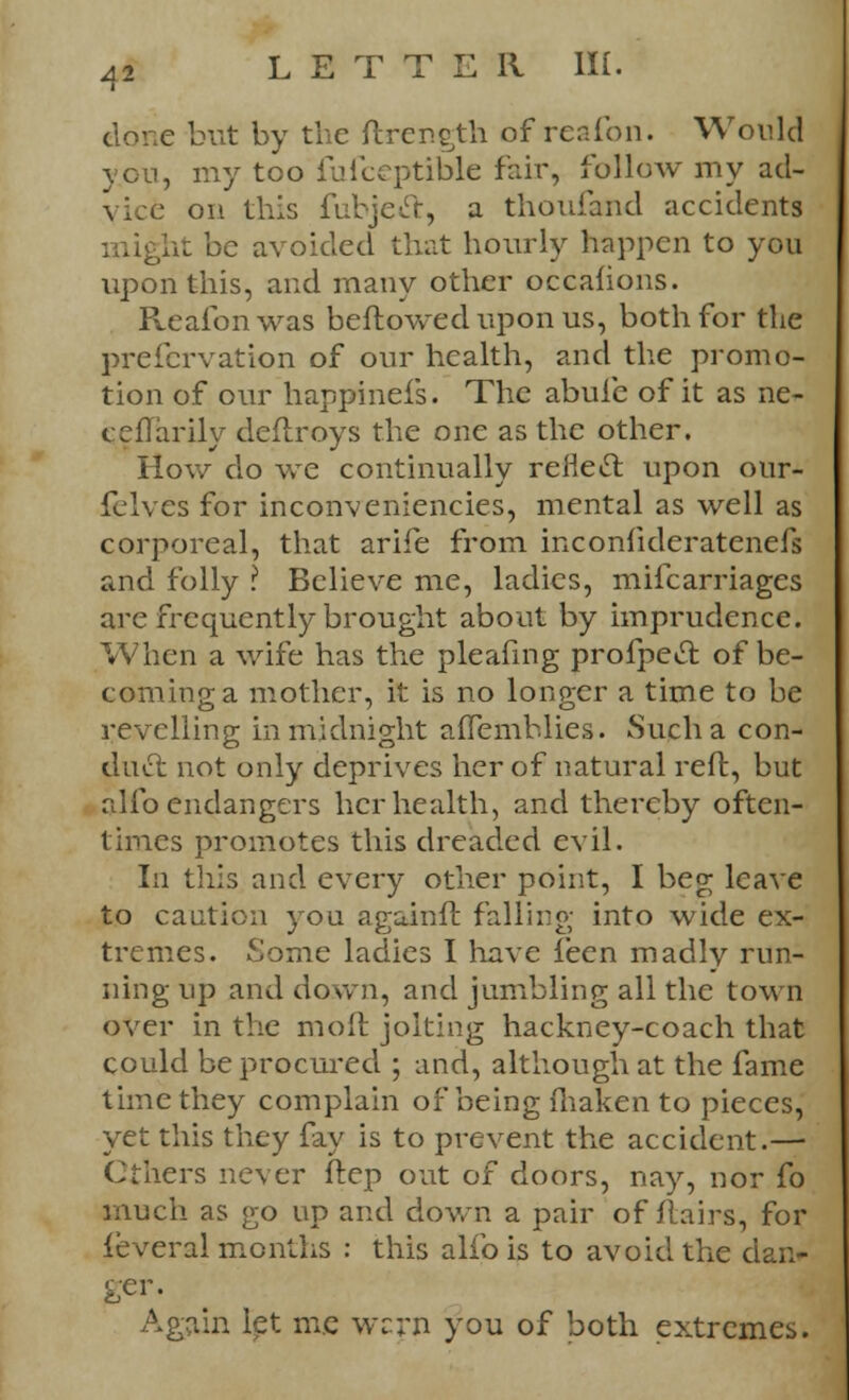 e but by the ftrength of reafon. Would yon, my too fufceptible fair, follow my ad- t on this fubjeft, a thoufand accidents ht be avoided that hourly happen to you upon this, and many other occafions. Reafon was beftowed upon us, both for the preformation of our health, and the promo- tion of our happinefs. The abufe of it as ne- ceflarily deflroys the one as the other. How do we continually reflect upon our- felves for inconveniencies, mental as well as corporeal, that arife from inconfideratenefs and folly ? Believe me, ladies, mifcarriages are frequently brought about by imprudence. When a wife has the pleafing profpecl: of be- coming a mother, it is no longer a time to be revelling in midnight aflemblies. Such a con- duct not only deprives her of natural reft, but alio endangers her health, and thereby often- times promotes this dreaded evil. In this and every other point, I beg leave to caution you againft falling into wide ex- tremes. Some ladies I have feen madly run- ning up and down, and jumbling all the town over in the molt joking hackney-coach that could be procured ; and, although at the fame time they complain of being fhaken to pieces, yet this they fay is to prevent the accident.— Cthers never ftcp out of doors, nay, nor fo much as go up and down a pair of flairs, for lever al months : this alfo is to avoid the dan* ger. Again let me wcrn you of both extremes.