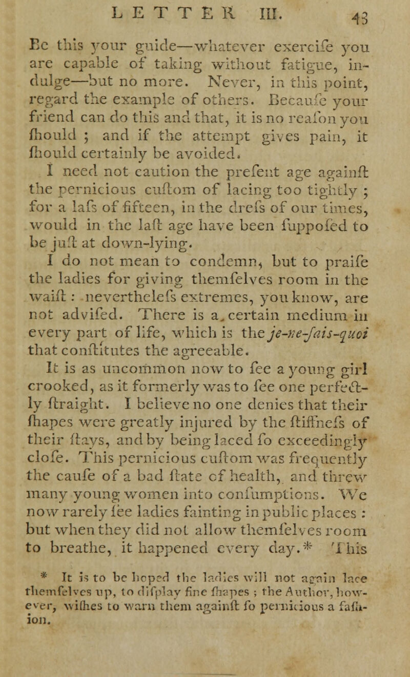 Ec this your guide—whatever exercife you are capable of taking without fatigue, in- dulge—but no more. Never, in this point, regard the example of others. Becaufe your friend can do this and that, it is no reafon you mould ; and if the attempt gives pain, it mould certainly be avoided, I need not caution the prefeut age againffc the pernicious cuftom of lacing too tightly ; for a lafs of fifteen, in the drefs of our times, would in the laft age have been iuppofed to be jufl at down-lying. I do not mean to condemn^ but to praife the ladies for giving themfelves room in the waifl: neverthelefs extremes, you know, are not advifed. There is ascertain medium in every part of life, which is thtje-ve-Jais-quoi that conititutes the agreeable. It is as uncommon now to fee a young girl crooked, as it formerly was to fee one perfect- ly ftraight. I believe no one denies that their mapes were greatly injured by the ftiffnefs of their flays, and by being laced fo exceedingly clofe. This pernicious cuftom was frequently the caufe of a bad ftate cf health, and threw many young women into confumptions. We now rarely fee ladies fainting in public places : but when they did not allow themfelves room to breathe, it happened every day.* 'I his * It is to he hcp?c! the ladies will not again lace themfelves up, lo difplay fine fhapes ; the Author, how- ever, wifties to warn them again ft: fo pernicious a fafli- ion.