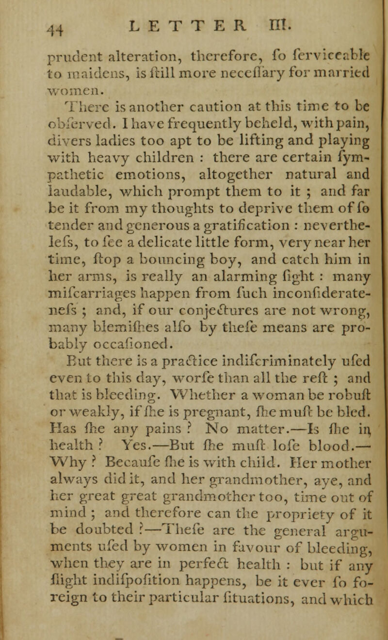 prudent alteration, therefore, fo ferviceablfe to maidens, is frill more neceflary for married women. There is another caution at this time to be ob&rved. 1 have frequently beheld, with pain, divers ladies too apt to be lifting and playing with heavy children : there are certain fym- pathetic emotions, altogether natural and laudable, which prompt them to it ; and far be it from my thoughts to deprive them of fo tender and generous a gratification : neverthe- lefs, to fee a delicate little form, very near her time, flop a bouncing boy, and catch him in her arms, is really an alarming fight : many mifcarriages happen from fuch inconfiderate- nefs ; and, if our conjectures are not wrong, many blemifhes alfo by theft means are pro- bably occafioned. But there is a practice indifcriminately ufed even to this day, worfe than all the reft ; and that is bleeding. Whether a woman be robuft or weakly, if/he is pregnant, (he mufc be bled. Has fhe any pains ? No matter.—Is /lie in health ? Yes.—But /he mull lofe blood.— Why ? Becaufe fhe is with child. Her mother always did it, and her grandmother, aye, and her great great grandmother too, time out of mind ; and therefore can the propriety of it be doubted ?—Thefe are the general ar ments ufed by women in favour of bleeding, when they are in perfect health : but if any flight indifpofition happens, be it ever fo fo- reign to their particular iituations, and which