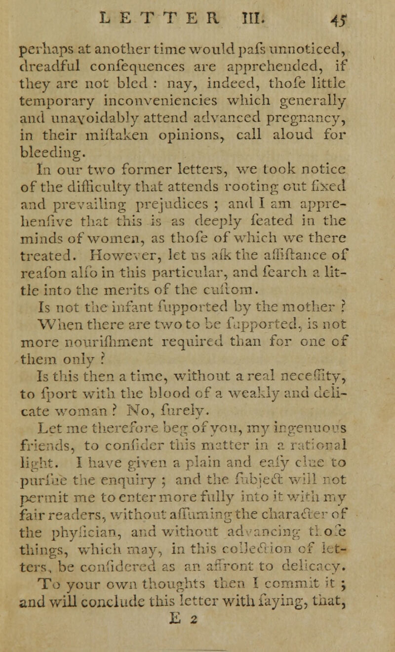 perhaps at another time would pafs unnoticed, dreadful confequences are apprehended, if they are not bled : nay, indeed, thofe little temporary inconveniencies which generally and unavoidably attend advanced pregnancy, in their miftaken opinions, call aloud for bleeding. In our two former letters, we took notice of the difficulty that attends rooting out fixed and prevailing prejudices ; and I am appre- hensive that this is as deeply feated in the minds of women, as thofe of which we there treated. However, let us afk the afliftance of reafon alfo in this particular, and fcarch a lit- tle into the merits of the cuilom. Is not the infant fupported by the mother ? When there are two to be fupported, is not more nourifhment required than for one of them only ? Is this then a time, without a real necefiity, to fport with the blood of a weakly and deli- cate woman ? No, fureiy. Let me therefore beg of you, my ingenuous friends, to confider this matter in a rational light. I have given a plain and eaiy clue to purfiie the enquiry ; and the fubjeel: will rot permit me to enter more fully into it with my fair readers, without aflhming the charader of the phyiieian, and without advancing thofe things, which may, in this coI3etrtion of let- ters, be confidered as an affront to delicacy. To your own thoughts then I commit it ; and will conclude this letter with faying, that, E 2