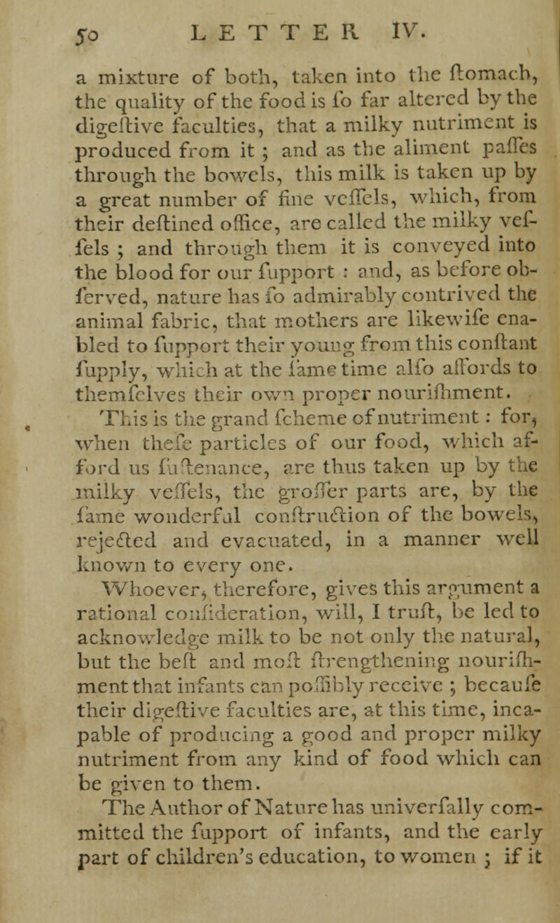 a mixture of both, taken into the ftomach, the quality of the food is fo far altered by the digeftive faculties, that a milky nutriment is produced from it ; and as the aliment paffes through the bowels, this milk is taken up by a great number of fine vcffels, which, from their deftined office, are called the milky yef- fels ; and through them it is conveyed into the blood for our fupport : and, as before ob- ferved, nature has fo admirably contrived the animal fabric, that mothers are likewife ena- bled to fupport their young from this conftant fupply, which at the fame time alfo affords to themfclves their own proper nourimment. This is the grand fcheme of nutriment: for, when theJCe particles of our food, which af- ford us fuftenance, are thus taken up by the milky veffels, the grofTer parts are, by the fame wonderful conftruclion of the bowels, rejected and evacuated, in a manner well known to every one. Whoeverj therefore, gives this argument a rational consideration, will, I truft, be led to acknowledge milk to be not only the natural, but the belt and moll ftrengthening nourim- ment that infants car' poifibly receive ; becaufe their digeftive faculties are, at this time, inca- pable of producing a good and proper milky nutriment from any kind of food which can be given to them. The Author of Nature has universally com- mitted the fupport of infants, and the early part of children's education, to women j if it