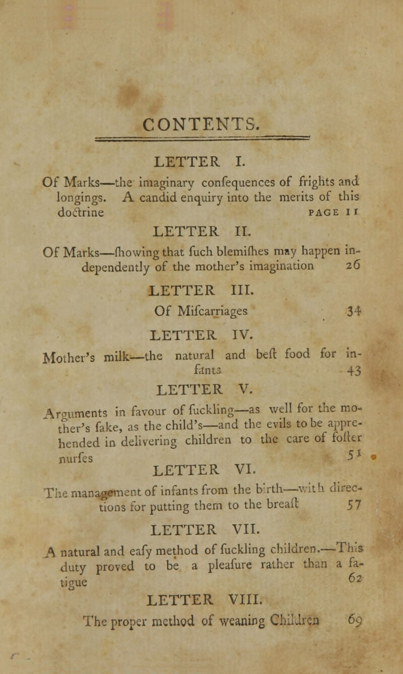 LETTER I. Of Marks—the imaginary confequences of frights and. longings. A candid enquiry into the merits of this doctrine page i r LETTER It. Of Marks—fhowing that fuch blemiihes may happen in- dependently of the mother's imagination 26 LETTER III. Of Mifcarriages 34 LETTER IV. Mother's milk—the natural and bed food for in- fants 43 LETTER V. Arguments in favour of fuckling—as well for the mo- ther's fake, as the child's—and the evils to be appre- hended in delivering children to the care of foller nurfes -5* LETTER VI. The management of infants from the birth—with direc- tions for putting them to the bread 57 LETTER VII. A natural and eafy method of fuckling children.—This- duty proved to be a pleafure rather than a fa- tigue 2 LETTER VIII. The proper method of weaning Children 69