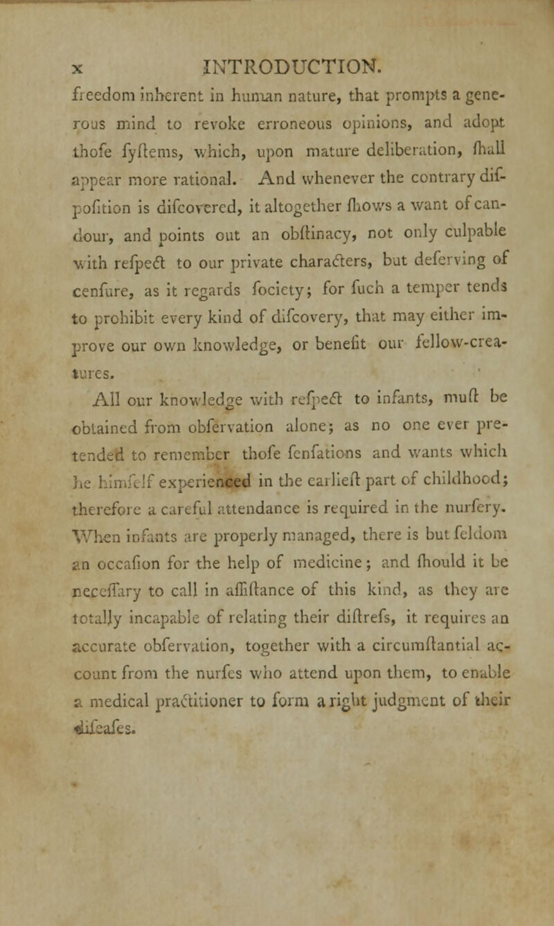 fieedom inherent in human nature, that prompts a gene- rous mind to revoke erroneous opinions, and adopt thofe fyftems, which, upon mature deliberation, mall appear more rational. And whenever the contrary dif- pofition is difcovcred, it altogether {hows a want of can- dour, and points out an obftinacy, not only culpable with refpect to our private characters, but deferving of cenfure, as it regards fociety; for fuch a temper tends to prohibit every kind of difcovery, that may either im- prove our own knowledge, or benefit our fellow-crea- tures. All our knowledge with refpect to infants, mud be obtained from obfervation alone; as no one ever pre- tended to remember thofe fenfations and wants which he himfclf experienced in the carliefl: part of childhood; therefore a careful attendance is required in the nurfery. When infants are properly managed, there is butfekiom an occafion for the help of medicine; and mould it be r.ecelTary to call in affiltance of this kind, as they are totally incapable of relating their diftrefs, it requires an accurate obfervation, together with a circumftantial ac- count from the nurfes who attend upon them, to enable a medical practitioner to form a right judgment of their «hfeafes.