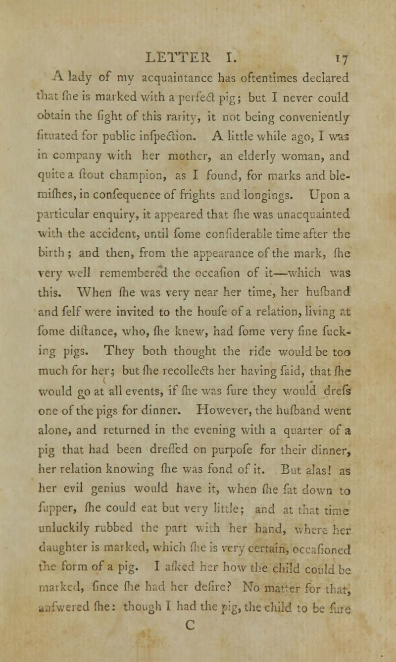 A lady of my acquaintance has oftentimes declared that fhe is marked with a perfect pig; but I never could obtain the fight of this rarity, it not being conveniently fitnated for public infpeclion. A little while ago, I was in company with her mother, an elderly woman, and quite a ftout champion, as I found, for marks and ble- mifhes, in confequence of frights and longings. Upon a particular enquiry, it appeared that flie was unacquainted with the accident, until fome con fiderable time after the birth; and then, from the appearance of the mark, fhc very well remembered the occafion of it—which was this. When (he was very near her time, her hufband and felf were invited to the houfe of a relation, living at fome diftance, who, flie knew, had fome very fine fuck- irg pigs. They both thought the ride would be too much for her; but flie recollects her having faid, that flie would go at all events, if flie was fure they would drefs one of the pigs for dinner. However, the hufband went alone, and returned in the evening with a quarter of a pig that had been drcficd on purpofe for their dinner, her relation knowing flie was fond of it. But alas! as her evil genius would have it, when flie fat down to fjpper, fhe could eat but very little; and at that time unluckily rubbed the part with her hand, where her daughter is marked, which flie is very certain, occafioned form of a pig. I afked her how the child could be marked, fince fie had her defire? No matter for that, anfwered fhe: though I had the pig, the child to be fure C
