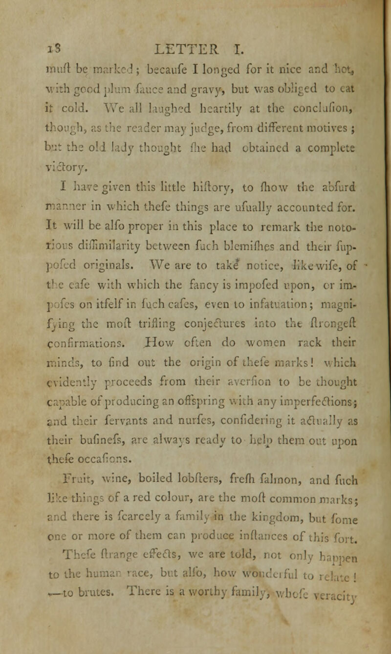 muff, be marked; becaufe I longed for it nice and v ith good plum fauce and gravys Dut was obliged to cat it cold. We all laughed heartily at the conclafion, eader may judge, from different motives; b'.:t the oil lady thought fhe had obtained a complete victory. I have given this little hh'lory, to mow the abfurd r anner in which thefe things are ufually accounted for. Jt will be alfo proper in this place to remark the noto- rious diffimilarity between fuch blemifhes and their fup- pofed originals. We are to take* notice, like wife, of t) c cafe with which the fancy is impofed upon, or im- s on itfelf in fuch cafes, even to infatuation; magni- ; the molt trifling conjectures into the ftrongeft confirmations. How often do women rack their minds, to find out the origin of thefe marks! which evidently proceeds from their averfion to be thought ble of producing an offspring with any imperfections; and their fervants and nurfes, confidering it actually as their bufinefs, arc always ready to help them out upon thefe occafions. Fruit, wine, boiled lobfters, frefh falinon, and fuch like things of a red colour, are the mod common marks; and there is fcarcely a family in the kingdom, but fome one or more of them can produce inftances of this fort. Thefe ftrange ejects, we are told, not only happen to the human 'ace, but alfo, how v^ondeiful to relate ! ,—to brutes. There is a worthy family) wboi