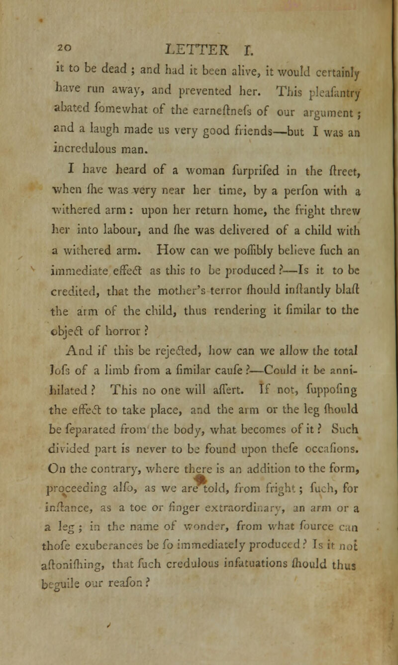 it to be dead ; and had it been alive, it would certainly have run away, and prevented her. This pleafantrj abated fomewhat of the earneftnefs of our argument; and a laugh made us very good friends—but I was an incredulous man. I have heard of a woman furprifed in the flrect, when fhe was very near her time, by a perfon with a withered arm: upon her return home, the fright threw her into labour, and (he was delivered of a child with a withered arm. How can we poflibly believe fuch an immediate effect as this to be produced ?—Is it to be credited, that the mother's terror mould inflantly blaft the arm of the child, thus rendering it fimilar to the object of horror ? And if this be rejected, how can we allow the total Jofr. of a limb from a fimilar caufe ?—Could it be anni- hilated ? This no one will affert. If not, fuppofing the effect to take place, and the arm or the leg fhould be feparated from the body, what becomes of it ? Such divided part is never to be found upon thcfe occasions. On the contrary, where there is an addition to the form, proceeding alfo, as we are told, from fright; fuch, for infrance, as a toe or finger extraordinary, un arm or a a leg ; in the name of wonder, from what fource can thofe exuberances be fo immediately produced ? Is it not aftoniming, that fuch credulous infatuations ihould thus beguile our reafon i