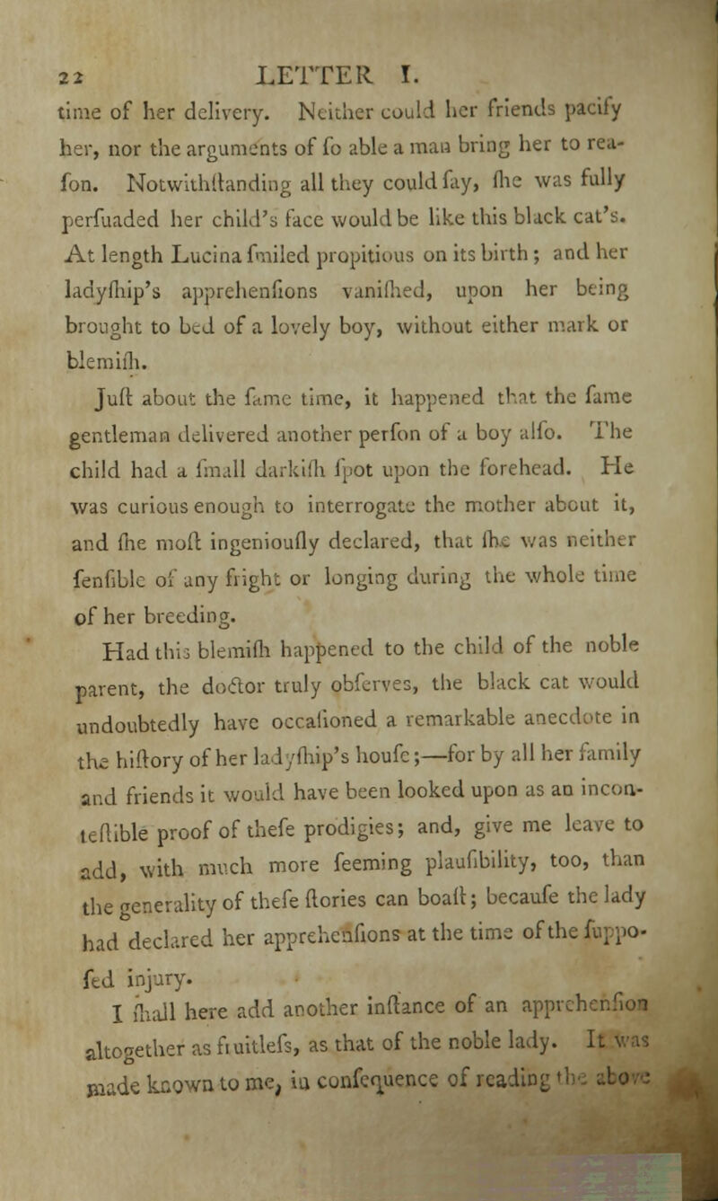 time of her delivery. Neither could her friends pacily her, nor the arguments of fo able a man bring her to rea- fon. Notwithftanding all they could fay, (he was fully perfuaded her child's face would be like this black, cat's. At length Lucina fmiled propitious on its birth ; and her ladyfhip's apprehenfions vanifhed, upon her being brought to bed of a lovely boy, without either mark, or blemifh. Juft about the fame time, it happened that the fame gentleman delivered another perfon of a boy alfo. The child had a fmall darkifh fpot upon the forehead. He was curious enough to interrogate the mother about it, and (he moft ingenioufly declared, that ihc was neither fenfible of any flight or longing during the whole time of her breeding. Had this blemifh happened to the child of the noble parent, the doctor truly obferves, the black cat would undoubtedly have occalioned a remarkable anecdote in the hiftory of her ladyfhip's houfc;—for by all her family and friends it would have been looked upon as an incoa- leftible proof of thefe prodigies; and, give me leave to add, with much more feeming plaufibility, too, than the Tenerality of thefe (lories can boalt; becaufe the lady had declared her apprehenfions at the time of the i fed injury. I {hall here add another inftance of an apprehenfion altogether as fi uitlefs, as that of the noble lady. It was Biade known to me, iu conference of rcadin;