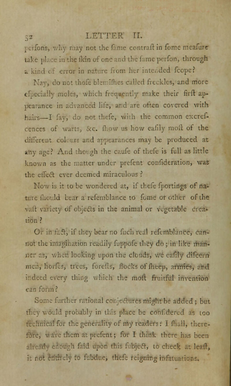 I eirfon's, why may not the fame contraft in fome me afar c lake pi; re in theilcin of en I me perfon, through a kind of error in nature from her intended feepe? ifhes called freckles, and more .noles, which frequently make their firft ap- pearance in advanced life, ar.d are often covered with hairs—I fayi do not thefe, with the common excref- cences of warts, Sec. mow us how eafdy moil of the different col, urs and appearances may be produced at any age? And though the caufe of thefe is full as little known as the matter under prcfent confideration, was the effect ever deemed miraculous ? Now is it to be wondered at, if thefe fportings of na- ture fhouid bear a refemblance to fome or other of the vaft variety of objects in the animal or vegetable crea- tion ? Or in f-.fr, if they bear no fuch real refcmblance, can- not the imagination readily fuppofe they do; in like man- ner as, when looking upon the clouds, we cafily difcern men, horf-S, trees, forefls, flocks of fheep, armies, and :ry thing which the moil fruitful invention can form? Some further rational eohjecWfeS might be added ; but they would probably in this place be conf dered as too nicalfor the generality of my readers: I Mail, there- j them at prcfent; for I think there has been , faid upon this fubjecT, to check at leaft, it r- to fubdite, thefe reigning infatuations.