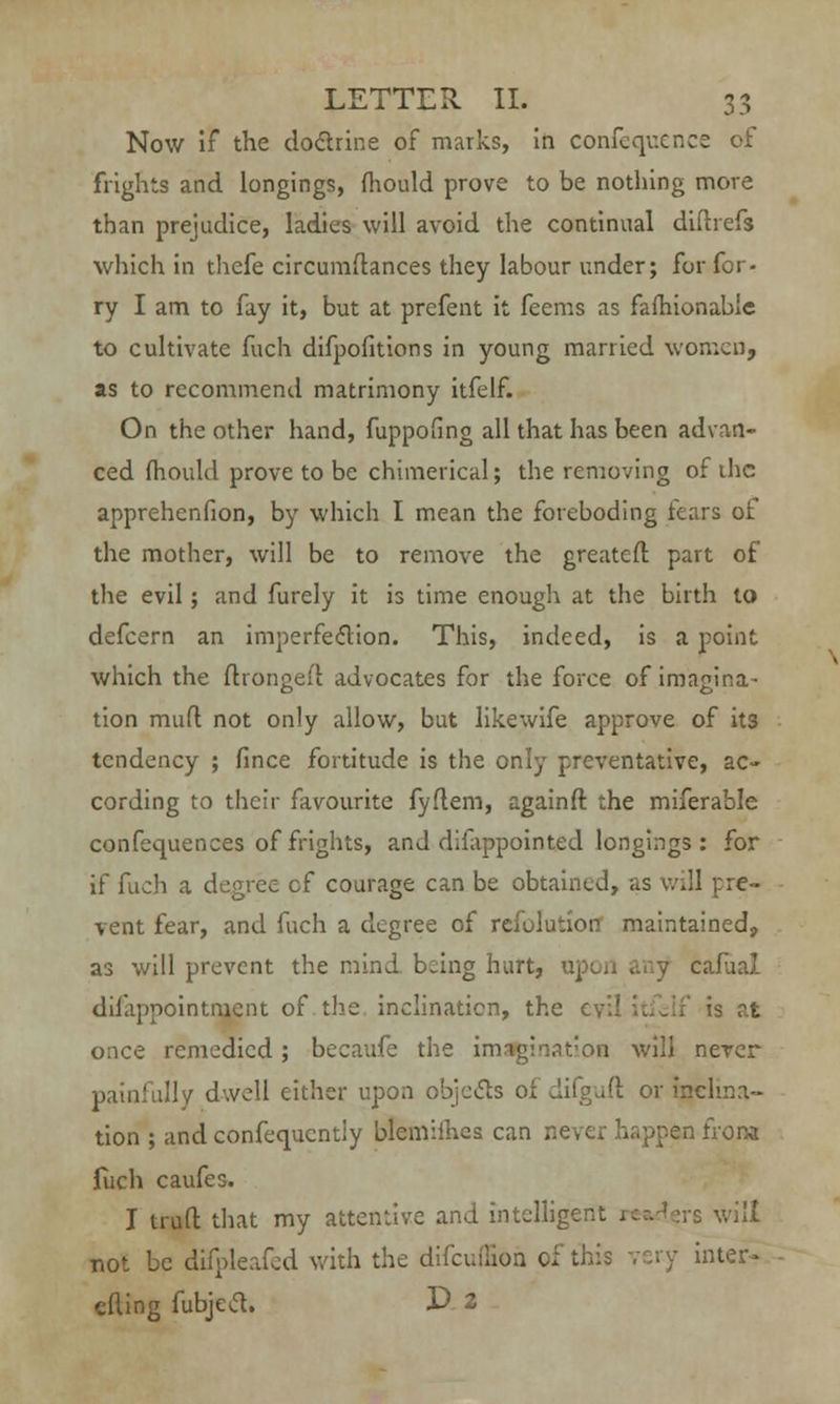 Now if the dodlrine of marks, in confequence of frights and longings, fhould prove to be nothing more than prejudice, ladies will avoid the continual diftrefs which in thefe circumflances they labour under; for for- ry I am to fay it, but at prefent it feems as fafhionabic to cultivate fuch difpofitions in young married women, as to recommend matrimony itfelf. On the other hand, fuppofing all that has been advan- ced mould prove to be chimerical; the removing of the apprehenfion, by which I mean the foreboding fears of the mother, will be to remove the greateft part of the evil; and furely it is time enough at the birth to defcern an imperfection. This, indeed, is a point which the flrongefl advocates for the force of imagina- tion mud not only allow, but likewife approve of its tendency ; fince fortitude is the only preventative, ac- cording to their favourite fyflem, againft the miferable confequences of frights, and difappointed longings : for if fuch a degree cf courage can be obtained, as will pre- vent fear, and fuch a degree of refutation maintained, as will prevent the mind being hurt, u] cafaal dilapnointment of the inclination, the evil itfelf is at once remedied; becaufc the imagination will nerer painfull/ dwell cither upon objects oi difgufl: or inclina- tion ; and confequcntiy blemimes can never happen from fuch caufes. I trull that my attentive and intcllige • will not be difpleafed with the difcuiiion of this very inter- tiling fubjecl. E> 2