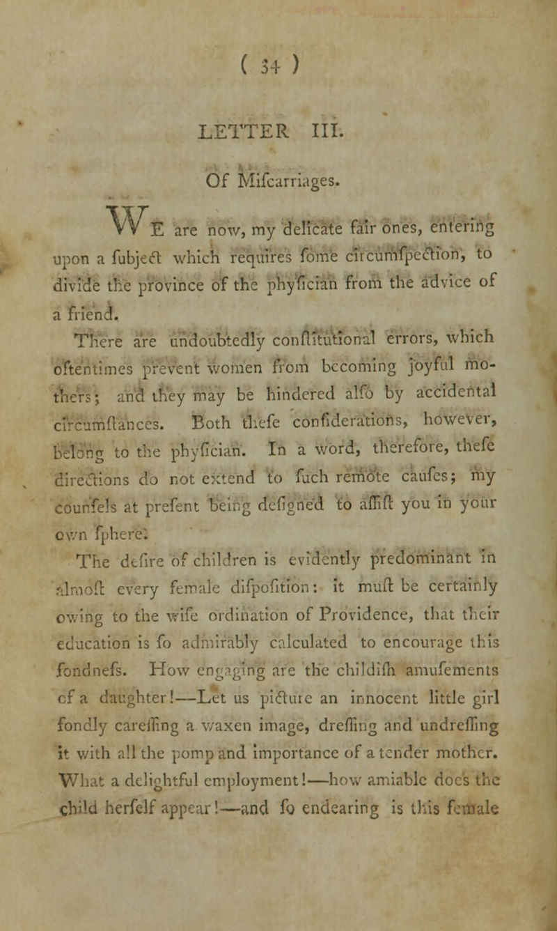 LETTER III. Of Mifcarriages. W, E are now, my delicate fair ones, entering upon a fubjeft which requires forhe circumfpc&ion, to divide the province of the phyfician from the advice of a friend. There are undoubtedly conftltutional errors, which oftentimes prevent women from becoming joyful mo- ■ and ihey may be hindered alfo by accidental circumdances. Both thefe confiderations, however, ig to the phyfician. In a word, therefore, thefc directions do not extend to fuch remote caufes; my courfels at prefent Being (fefigfrefl to aflift you in your own f| I The defire of children is evidently predominant in l: every female difpofition: it mull be certainly owing to the wife ordination of Providence, that their education is fo admiraBly calculated to encourage this fondnefs. How engaging are the childifh amufemerits of a daughter!—Let us picture an innocent little girl fondly carelTing a waxen image, drcfling and undrefling it with all the pomp and importance of a tender mother. What a delightful employment!—how amiable docs the child herfelf appear!—and fo endearing is tins female