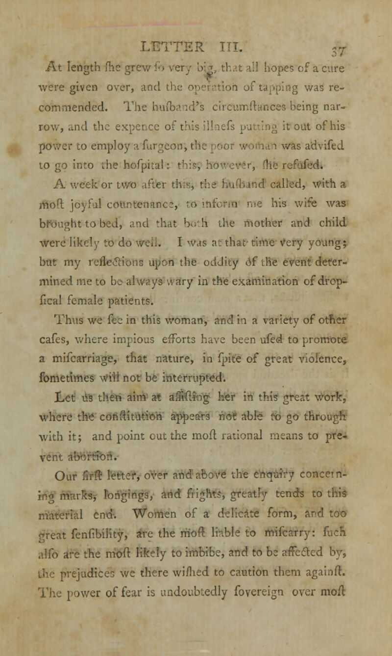 At length fhe grew fb '.cry big, '! it ill hopes of a cure were given over, and th< ig was re- commended. The hu(band's circumfttfnees being nar- row, and the expence of this il out of his oov.-jr to employ a furgeon, the S i was a'dviftd to go into the hofpiia!: t1 if, Hie refufed. A week or two after th called, with a inol joyful countennne:, RJ ihfown me his wife was brought to bed, and that hk;'h the mother and child were likely to do well. I was at that- time Very young; but my refleclionc upon the oddity of ihe event deter- mined me to be always wary in the examination of drop- fical female patients. Thus we fee in this woman, and in a variety of other cafes, where impious efforts have been ufed to promote a mifcarriage, that nature, in fpite of great violence, fometimes will not be interrupted. Let Us then aim at a;frfti:ng her in this grer.t work, where the constitution appears not able to go through with it; and point cut the moft rational means to pre- vent abortion. Our f5rft letter, over and above the enquiry concern- ing marks, longings, and flight?, greatly tends to this material end. Women of a delicate form, and too great fenfibility, are the moft liable to mifcarry: fuch alfo are the moft likely to imbibe, and to be affected by, the prejudices we there wimed to caution them againft. The power of fear is undoubtedly fovereign over moft