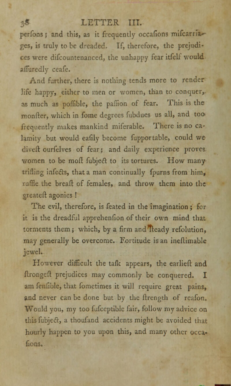 perfons; and this, as it frequently occafions mifcarna»- £es, is truly to be dreaded. If, therefore, the prejudi- ces were difcountenanced, the unhappy fear itfelf would sfTuredly ceafe. And further, there is nothing tends more to render life happy, either to men or women, than to conquer, as much as poflible, the pafiion of fear. This is the monfter, which in fome degrees fubdues us all, and too frequently makes mankind miferable. There is no ca- lamity but would eafily become fupportable, could we divert ourfelves of fear; and daily experience proves women to be mod fubjecT: to its tortures. How many- trifling infects, that a man continually fpurns from him, ruffle the bread of females, and throw them into the greatefl agonies ! The evil, therefore, is feated in the imagination ; for it is the dreadful apprehenfion of their own mind that torments them; which, by a firm andTteady refolution, may generally be overcome. Fortitude is an ineftimable jewel. However difficult the taflc appears, the earliefl: and flrongefl prejudices may commonly be conquered. I am fenfible, that fometimes it will require great pains, and never can be done but by the frrength of reafon. Would you, my too fufceptible fair, follow my advice on this fubje<ft, a thoufand accidents might be avoided that hourly happen to you upon this, and many other occa- fions,