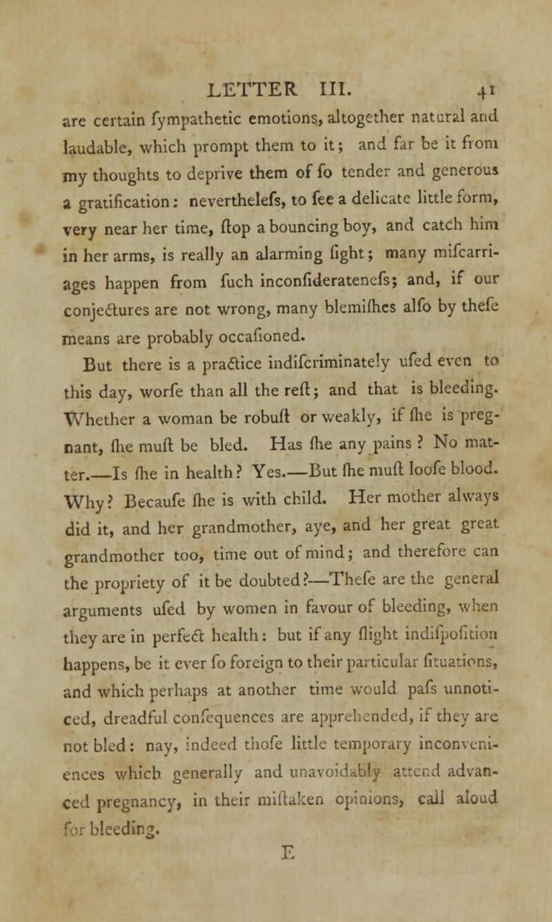 are certain fympathetic emotions, altogether natural and laudable, which prompt them to it; and far be it from my thoughts to deprive them of fo tender and generous a gratification: neverthelefs, to fee a delicate little form, very near her time, flop a bouncing boy, and catch him in her arms, is really an alarming fight; many mifcarri- ages happen from fuch inconfideratenefs; and, if our conjectures are not wrong, many blemifhes alfo by thefe means are probably occafioned. But there is a practice indifcriminately ufed even to this day, worfe than all the reft; and that is bleeding. Whether a woman be robuft or weakly, if (lie is preg- nant, fhe muft be bled. Has fhe any pains ? No mat- ter. Is fhe in health ? Yes.—But fhe muft loofe blood. Why? Becaufe fhe is with child. Her mother always did it, and her grandmother, aye, and her great great grandmother too, time out of mind; and therefore can the propriety of it be doubted ?—Thefe are the general arguments ufed by women in favour of bleeding, when they are in perfect health: but if any flight indifpofition happens, be it ever fo foreign to their particular fituations, and which perhaps at another time would pafs unnoti- ced, dreadful confequences are apprehended, if they are not bled: nay, indeed thofe little temporary inconveni- ences which generally and unavoidably attend advan- ced pregnancy, in their miitaken opinions, call aloud for bleeding. E