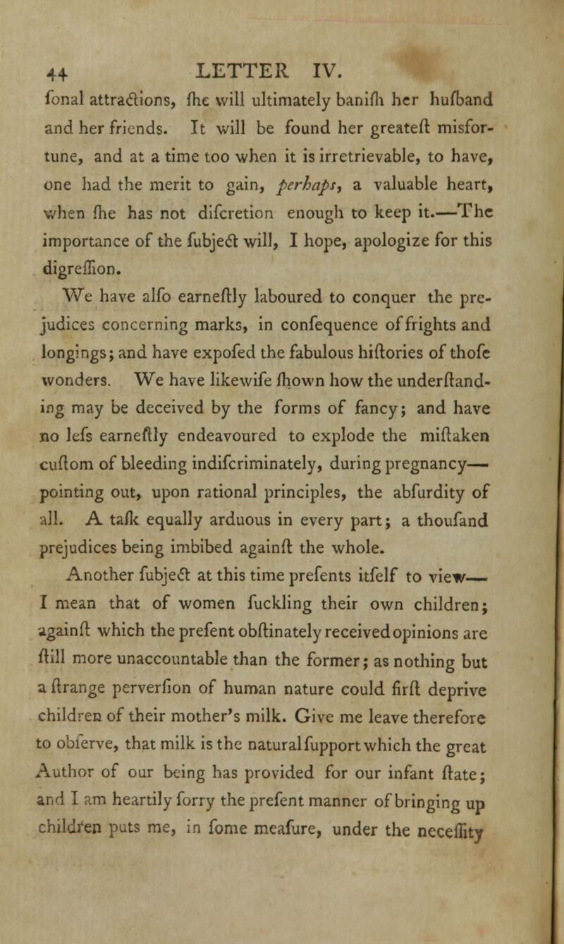 fonal attra&ions, fhe will ultimately banifh her hufband and her friends. It will be found her greateft misfor- tune, and at a time too when it is irretrievable, to have, one had the merit to gain, perhaps, a valuable heart, when flie has not difcretion enough to keep it.—The importance of the fubject will, I hope, apologize for this digreflion. We have alfo earneftly laboured to conquer the pre- judices concerning marks, in confequence of frights and longings; and have expofed the fabulous hiftories of thofe wonders. We have likewife mown how the underftand- ing may be deceived by the forms of fancy; and have no lefs earneftly endeavoured to explode the miftaken cuftom of bleeding indifcriminately, during pregnancy— pointing out, upon rational principles, the abfurdity of all. A talk equally arduous in every part; a thoufand prejudices being imbibed againft the whole. Another fubjeft at this time prefents itfelf to view—- I mean that of women fuckling their own children; againft which the prefentobftinately received opinions are ftill more unaccountable than the former; as nothing but a ftrange perverfion of human nature could firft deprive children of their mother's milk. Give me leave therefore to obferve, that milk is the naturalfupport which the great Author of our being has provided for our infant ftate; and I am heartily forry the prefent manner of bringing up children puts me, in fome meafure, under the neceffity