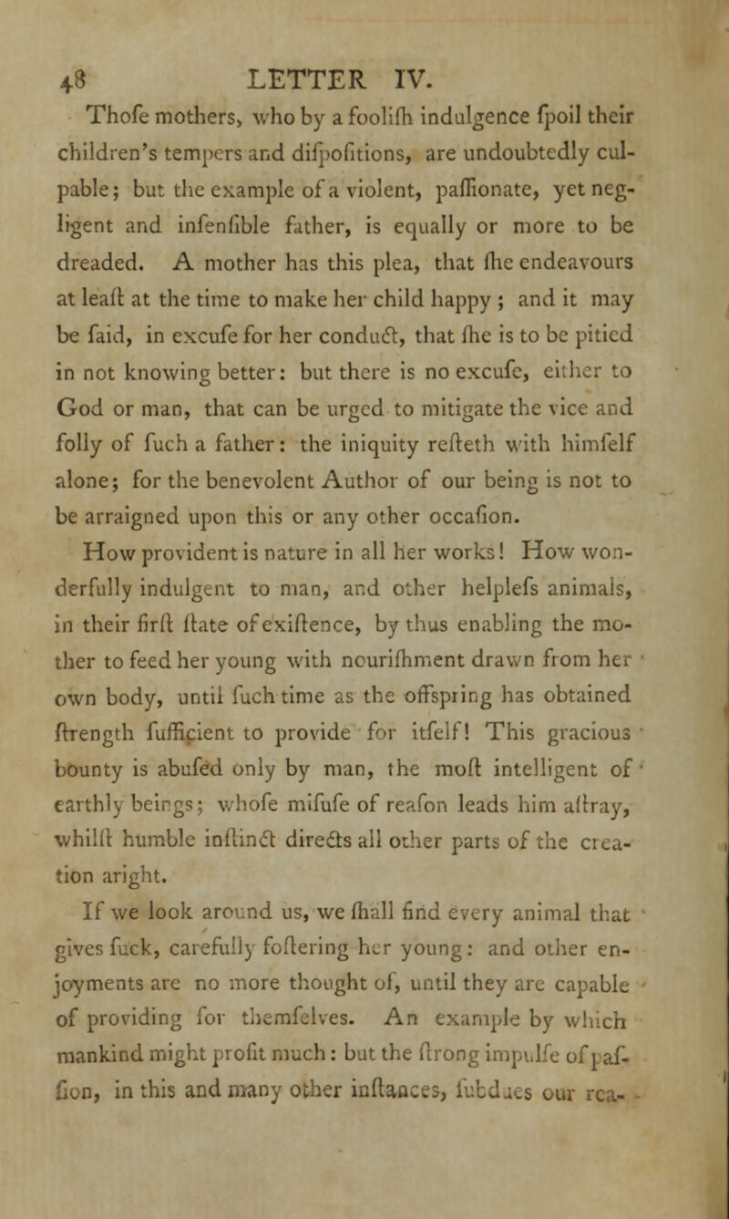 Thofe mothers, who by a foolifh indulgence fpoil their children's tempers and difpofitions, are undoubtedly cul- pable; but the example of a violent, paffionate, yet neg- ligent and infenfible father, is equally or more to be dreaded. A mother has this plea, that fhe endeavours at leaft at the time to make her child happy ; and it may be faid, in excufe for her conduct, that fhe is to be pitied in not knowing better: but there is no excufe, either to God or man, that can be urged to mitigate the vice and folly of fuch a father: the iniquity refteth with himfelf alone; for the benevolent Author of our being is not to be arraigned upon this or any other occafion. How provident is nature in all her works! How won- derfully indulgent to man, and other helplefs animals, in their firfl: ftate of exiftence, by thus enabling the mo- ther to feed her young with nourifhment drawn from her own body, until fuch time as the offspring has obtained ffrength fufficient to provide for itfelf! This gracious ' bounty is abufed only by man, the molt intelligent of ' earthly beings; whofe mifufe of reafon leads him aflray, whilll humble inUinct directs all oilier parts of the crea- tion aright. If we look around us, we mall find every animal that gives fuck, carefully foftering Iilt young: and other en- joyments are no more thought of, until they are capable • of providing for themfelves. An example by which mankind might profit much: but the ftrong impulfe of v af- fjon, in this and many other inftaaces, l'utdacs our rca- •