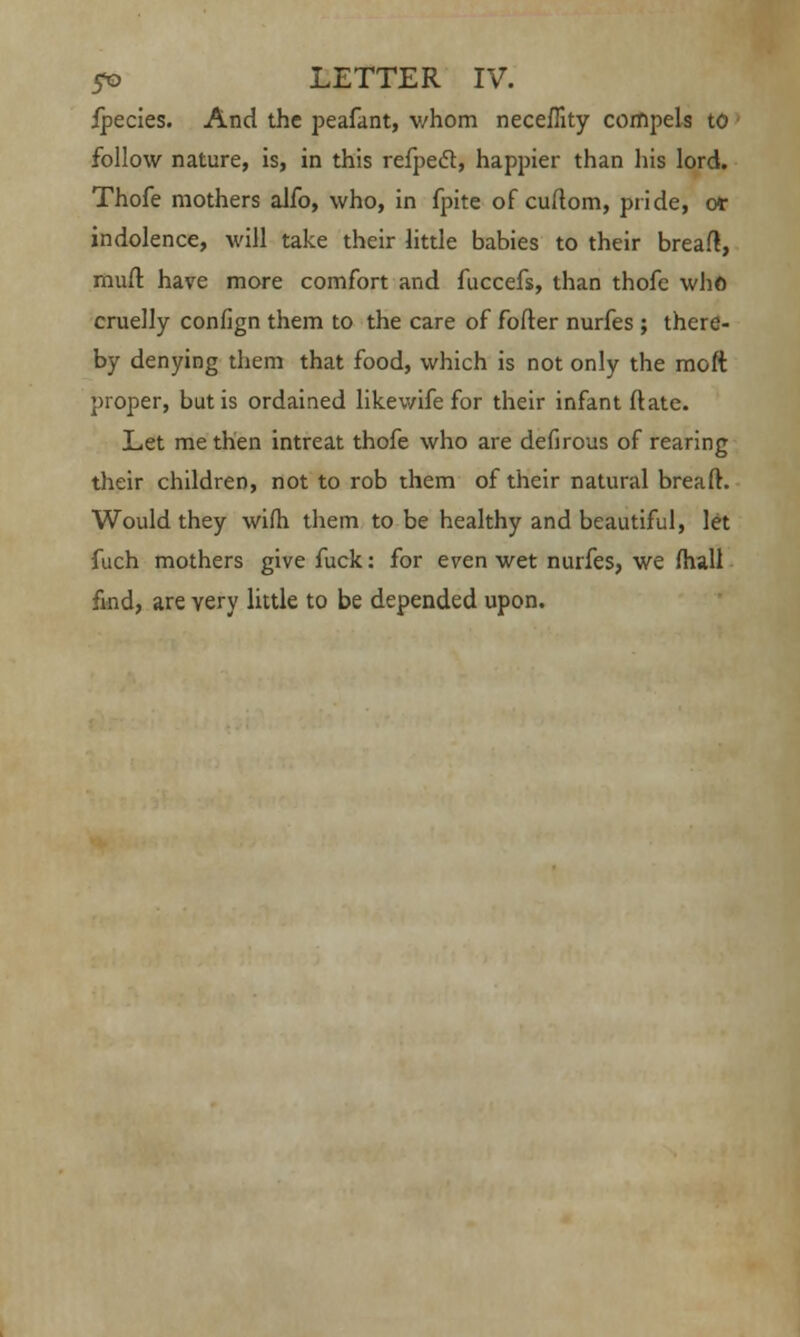 ijpecies. And the peafant, whom neceffity compels to follow nature, is, in this refpedt, happier than his lord. Thofe mothers alfo, who, in fpite of cuftom, pride, or indolence, will take their little babies to their bread, mull have more comfort and fuccefs, than thofc who cruelly confign them to the care of fofter nurfes ; there- by denying them that food, which is not only the raoft proper, but is ordained likewife for their infant ftate. Let me then intreat thofe who are defirous of rearing their children, not to rob them of their natural breaft. Would they wifh them to be healthy and beautiful, let fuch mothers give fuck: for even wet nurfes, we (hall find, are very little to be depended upon.