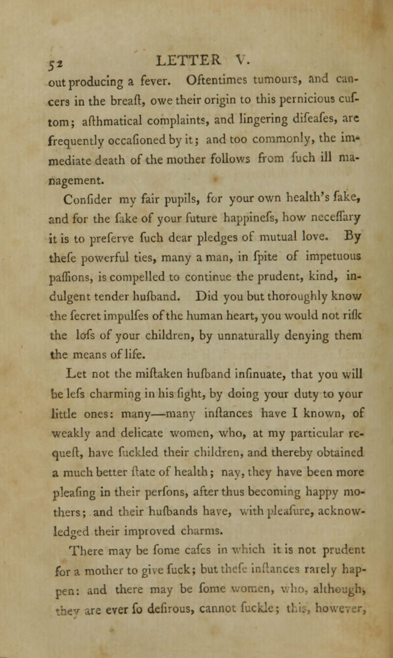 out producing a fever. Oftentimes tumours, and can- cers in the bread, owe their origin to this pernicious cuf- tom; afthmatical complaints, and lingering difeafes, are frequently occafionedby it; and too commonly, the im- mediate death of the mother follows from fuch ill ma- nagement. Confider my fair pupils, for your own health's fake, and for the fake of your future happinefs, how nccefTary it is to preferve fuch dear pledges of mutual love. By thefe powerful ties, many a man, in fpite of impetuous paffions, is compelled to continue the prudent, kind, in- dulgent tender hufband. Did you but thoroughly know the fecret impulfes of the human heart, you would not rifle the lafs of your children, by unnaturally denying them the means of life. Let not the miftaken hufoand infinuate, that you will be lefs charming in his fight, by doing your duty to your little ones: many—many inftances have I known, of weakly and delicate women, who, at my particular re- quest, have fuckled their children, and thereby obtained a much better ftate of health; nay, they have been more pleafing in their perfons, after thus becoming happy mo- thers; and their hufbands have, with pleafure, acknow- ledged their improved charms. There may be fome cafes in which it is not prudent for a mother to give fuck; but thefe inftances rarely hap- pen: and there may be fome women, who, although, they are ever fo defirous, cannot fuckle; this, however,