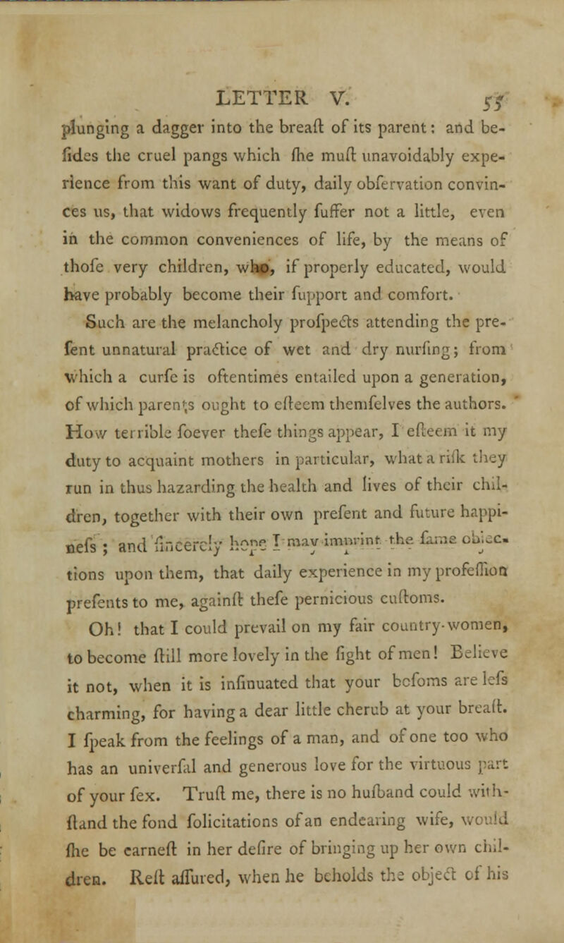 plunging a dagger into the breaft of its parent: and be- fides the cruel pangs which fhe muil unavoidably expe- rience from this want of duty, daily obfervation convin- ces us, that widows frequently fufFer not a little, even in the common conveniences of life, by the means of thofe very children, whc, if properly educated, would have probably become their fupport and comfort. Such are the melancholy profpects attending the pre- fent unnatural practice of wet and dry nurfing; from which a curfe is oftentimes entailed upon a generation, of which parents ought to cftecm themfelves the authors. How terrible foever thefe things appear, I efteem it my duty to acquaint mothers in particular, what a risk they run in thus hazarding the health and lives of their chil- dren, together with their own prefent and future happi- oefs; and 'fmcerciy hope I may -imnrint tke £utm ohjec tions upon them, that daily experience in my profefiion prefents to me, againft thefe pernicious cuftoms. Oh! that I could prevail on my fair country-women, to become (till more lovely in the fight of men! Believe it not, when it is infinuated that your befoms are lefs charming, for having a dear little cherub at your breaft. I fpeak from the feelings of a man, and of one too who has an univerfal and generous love for the virtuous part of your fex. Trufl me, there is no hufband could with- {land the fond folicitations of an endearing wife, \. fire be earned in her defire of bringing up her own chil- dren. Reft allured, when he beholds the object of his