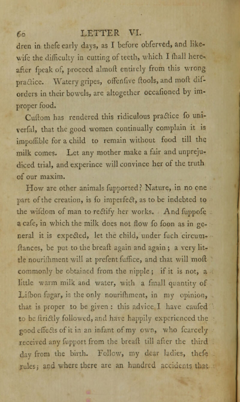 dren in thefe early days, as I before obferved, and like- wife the difficulty in cutting of teeth, which I fliall here- after fpeak of, proceed almoft entirely from this wrong practice. Watery gripes, ofTertfive ftools, and moft dil- orders in their bowels, are altogether occafioned by im- proper food. Cuibm has rendered this ridiculous practice fo uni- verfal, that the good women continually complain it is impoffible for a child to remain without food till the milk comes. Let any mother make a fair and unpreju- diced trial, and experince will convince her of the truth of our maxim. How are other animals fupported ? Nature, in no one part of the creation, is fo imperfect, as to be indebted to the wifdom of man to rectify her works. And fuppofe a cafe, in which the milk does not flow fo foon as in ge- neral it is expected, let the child, under fuch circum- ftances, be put to the breaft again and again ; a very lit- tle nourifhment will at prefent fuffice, and that will mod commonly be obtained from the nipple ; if it is not, a little warm milk and water, with a fmall quantity of Lifbon fugar, is the only nourifhment, in my opinion, that is proper to be given : this advice I have caufed to be ftriclly followed, and have happily experienced the good effects of it in an infant of my own, who fcarcely received any fupport from the breaft till after the third day from the birth. Follow, my dear ladies, thefe rules, and where there are an hundred accidents