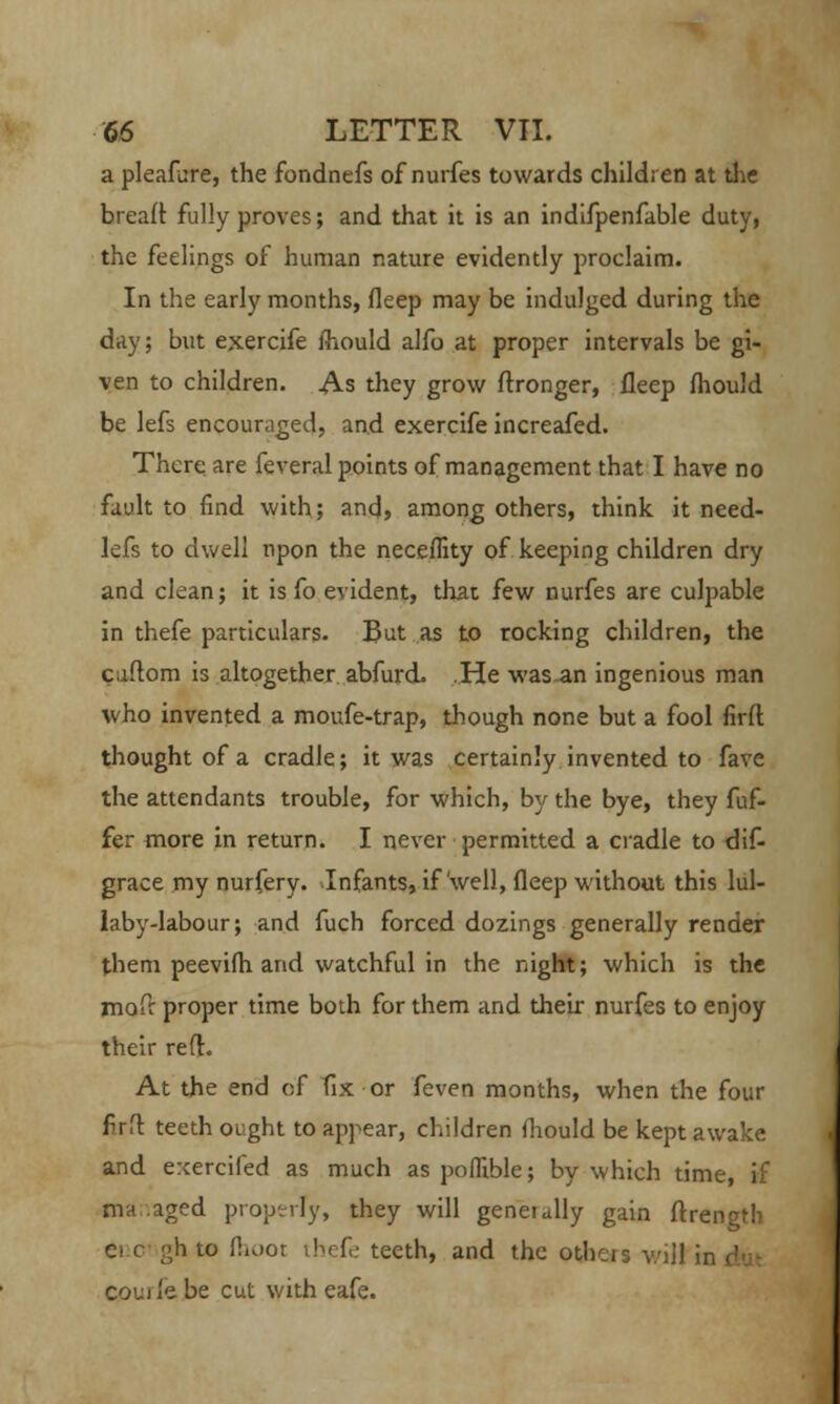 a pleafure, the fondnefs of nurfes towards children at the bread: fully proves; and that it is an indifpenfable duty, the feelings of human nature evidently proclaim. In the early months, fleep may be indulged during the day; but exercife mould alfo at proper intervals be gi- ven to children. As they grow ftronger, fleep fhould be lefs encouraged, and exercife increafed. There are feveral points of management that I have no fault to find with; and, among others, think it need- lefs to dwell npon the neceffity of keeping children dry and clean; it is fo evident, that few nurfes are culpable in thefe particulars. But as to rocking children, the caftom is altogether abfurd. .He was an ingenious man who invented a moufe-trap, though none but a fool firft thought of a cradle; it was certainly invented to fave the attendants trouble, for which, by the bye, they fuf- fer more in return. I never permitted a cradle to dif- grace my nurfery. Infants, if well, fleep without this lul- laby-labour; and fuch forced dozings generally render them peevifli and watchful in the night; which is the mofr proper time both for them and their nurfes to enjoy their reft. At the end of fix or feven months, when the four firft teeth ought to appear, children fhould be kept awake and exercifed as much as poflible; by which time, if ma aged property, they will generally gain ftrength ei c gh to flioot thefe teeth, and the others will ii courfe.be cut with eafe.