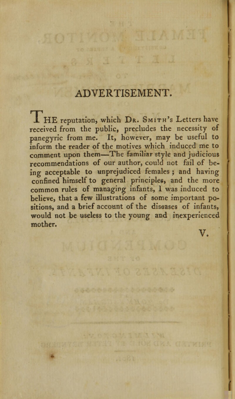 ADVERTISEMENT. J. HE reputation, which Dr. Smith's Letters have received from the public, precludes the necessity of panegyric from me. It, however, may be useful to inform the reader of the motives which induced me to comment upon them—The familiar style and judicious recommendations of our author, could not fail of be- ing acceptable to unprejudiced females ; and having confined himself to general principles, and the more common rules of managing infants, 1 was induced to believe, that a few illustrations of some important po- sitions, and a brief account of the diseases of infants, would not be useless to the young and inexperienced mother. V.