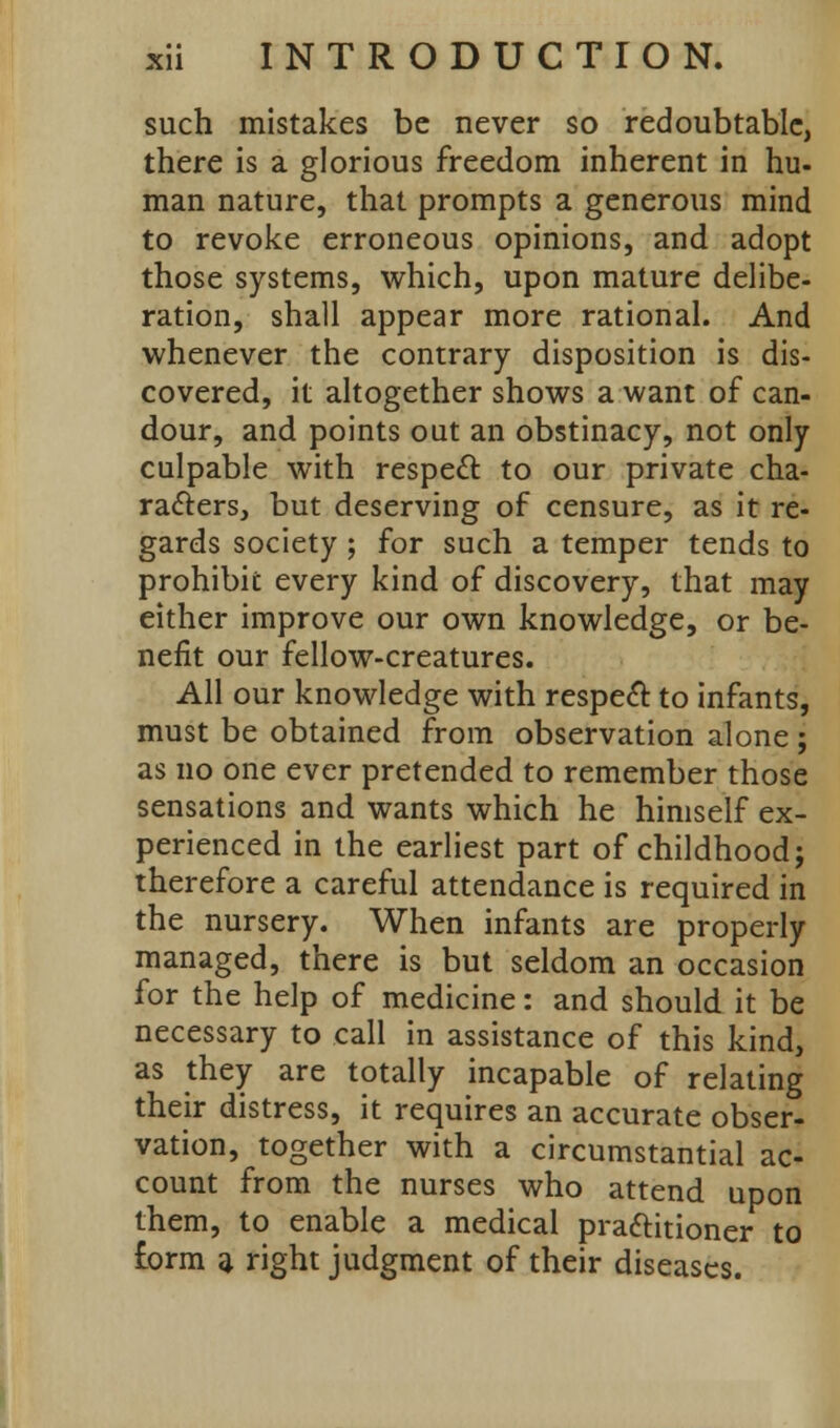 such mistakes be never so redoubtable, there is a glorious freedom inherent in hu- man nature, that prompts a generous mind to revoke erroneous opinions, and adopt those systems, which, upon mature delibe- ration, shall appear more rational. And whenever the contrary disposition is dis- covered, it altogether shows a want of can- dour, and points out an obstinacy, not only culpable with respect to our private cha- racters, but deserving of censure, as it re- gards society ; for such a temper tends to prohibit every kind of discovery, that may either improve our own knowledge, or be- nefit our fellow-creatures. All our knowledge with respedl: to infants, must be obtained from observation alone ; as no one ever pretended to remember those sensations and wants which he himself ex- perienced in the earliest part of childhood j therefore a careful attendance is required in the nursery. When infants are properly managed, there is but seldom an occasion for the help of medicine: and should it be necessary to call in assistance of this kind, as they are totally incapable of relating their distress, it requires an accurate obser- vation, together with a circumstantial ac- count from the nurses who attend upon them, to enable a medical pra&itioner to £orm a right judgment of their diseases.