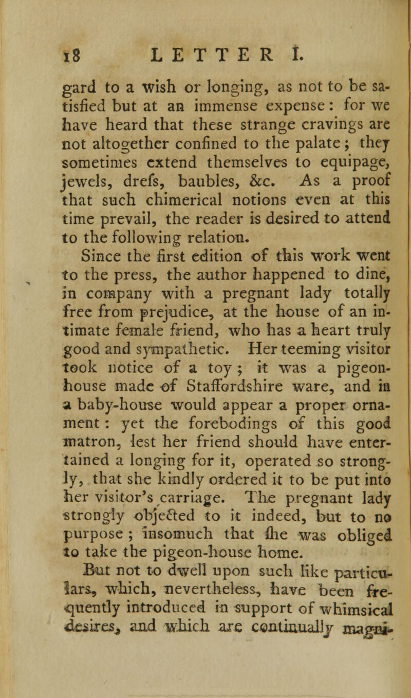 gard to a wish or longing, as not to be sa- tisfied but at an immense expense: for we have heard that these strange cravings are not altogether confined to the palate; they sometimes extend themselves to equipage, jewels, drefs, baubles, &c. As a proof that such chimerical notions even at this time prevail, the reader is desired to attend to the following relation. Since the first edition of this work went to the press, the author happened to dine, in company with a pregnant lady totally free from prejudice, at the house of an in- timate female friend, who has a heart truly good and sympathetic. Her teeming visitor took notice of a toy ; it was a pigeon- house made of Staffordshire ware, and in a baby-house would appear a proper orna- ment : yet the forebodings of this good matron, lest her friend should have enter- tained a longing for it, operated so strong- ly, that she kindly ordered it to be put into her visitor's carriage. The pregnant lady strongly obje&ed to it indeed, but to no purpose ; insomuch that flie was obliged to take the pigeon-house home. But not to dwell upon such like particu- lars, which, nevertheless, have been fre- quently introduced in support of whimsical desires, and which are continually magci-