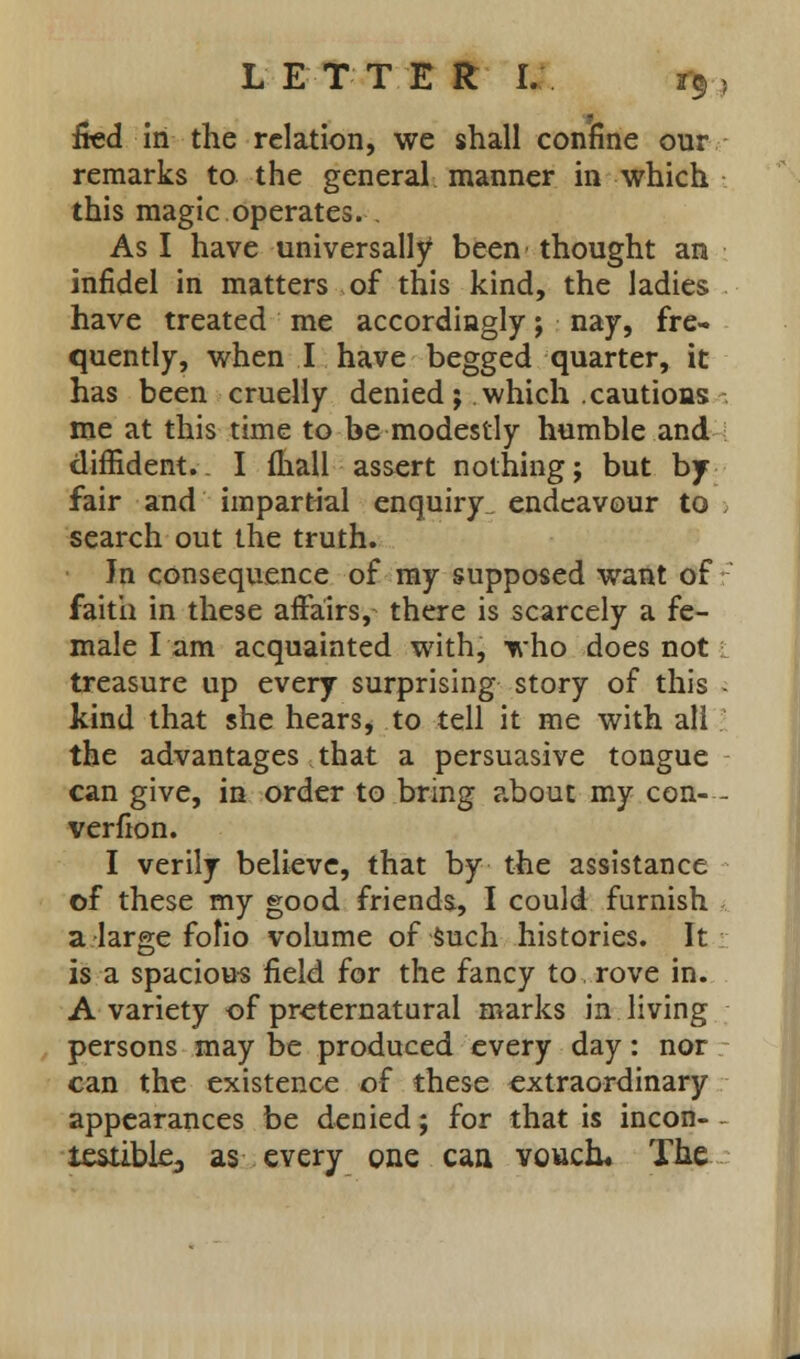 L ETT E R I. r$ > fied in the relation, we shall confine our remarks to the general manner in which this magic operates. . As I have universally been thought an infidel in matters of this kind, the ladies have treated me accordingly; nay, fre- quently, when I have begged quarter, it has been cruelly denied; which cautions me at this time to be modestly humble and diffident.. I (hall assert nothing; but by- fair and impartial enquiry^ endeavour to . search out the truth. Jn consequence of my supposed want of faith in these affairs, there is scarcely a fe- male lam acquainted with, who does not treasure up every surprising story of this - kind that she hears, to tell it me with all the advantages that a persuasive tongue can give, in order to bring about my con- - verfion. I verily believe, that by the assistance of these my good friends, I could furnish a large fofio volume of such histories. It is a spacious field for the fancy to rove in. A variety of preternatural marks in living persons may be produced every day: nor can the existence of these extraordinary appearances be denied; for that is incon- - iestible3 as every one can vouch* The