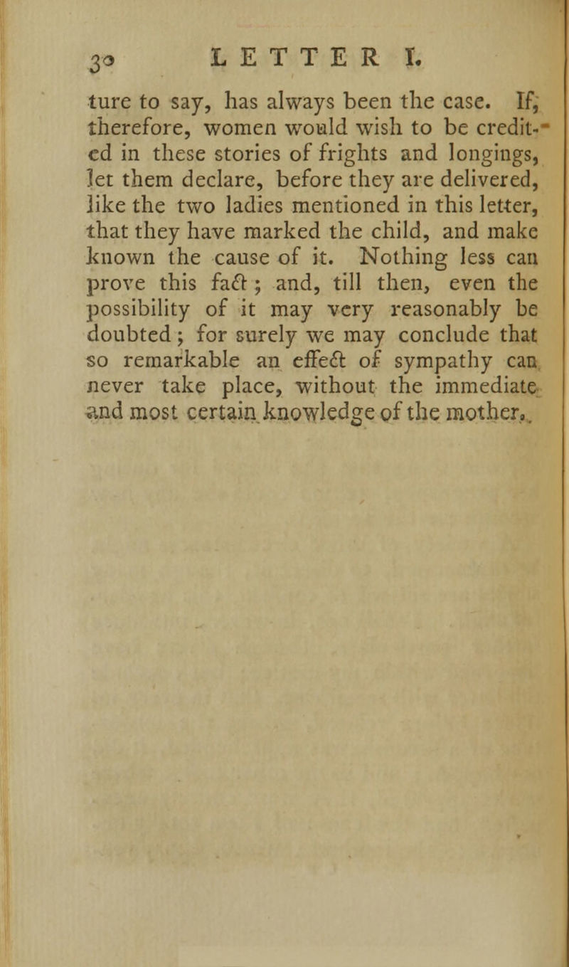 ture to say, has always been the case. If, therefore, women would wish to be credit- ed in these stories of frights and longings, let them declare, before they are delivered, like the two ladies mentioned in this letter, that they have marked the child, and make known the cause of it. Nothing less can prove this fadl; and, till then, even the possibility of it may very reasonably be doubted; for surely we may conclude that so remarkable an efFe£l of sympathy can never take place, without the immediate and most certain knowledge of the mother,.