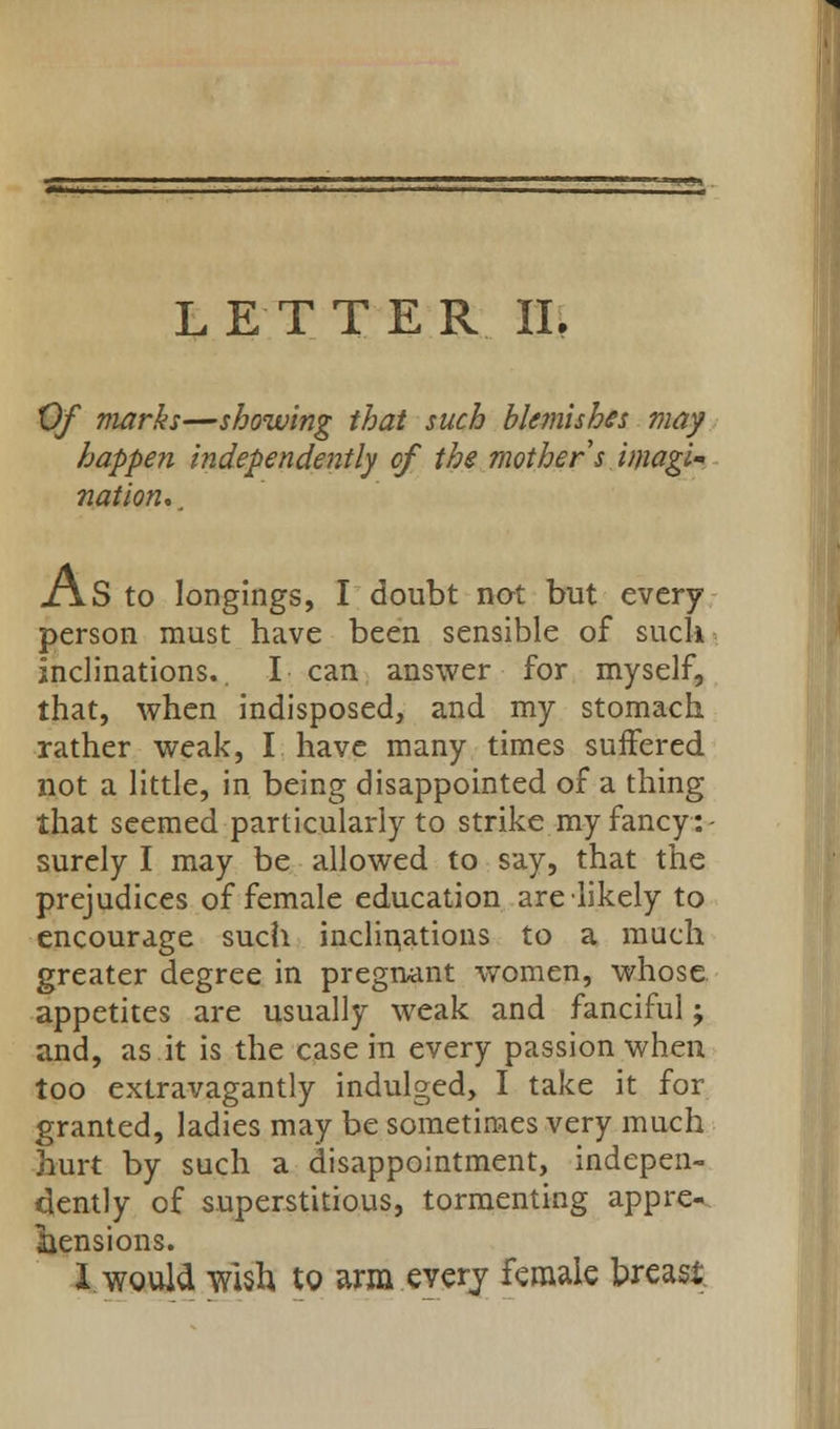 Of marks—showing that such blemishes may happen independently of the mother s imagi- nation. . x\.S to longings, I doubt not but every person must have been sensible of suck inclinations.. I can answer for myself, that, when indisposed, and my stomach rather weak, I have many times suffered not a little, in being disappointed of a thing that seemed particularly to strike my fancy:- surely I may be allowed to say, that the prejudices of female education are likely to encourage such inclinations to a much greater degree in pregnant women, whose appetites are usually weak and fanciful; and, as it is the case in every passion when too extravagantly indulged, I take it for granted, ladies may be sometimes very much hurt by such a disappointment, indepen- dently of superstitious, tormenting appre- hensions. I. would wish to arm every female breast