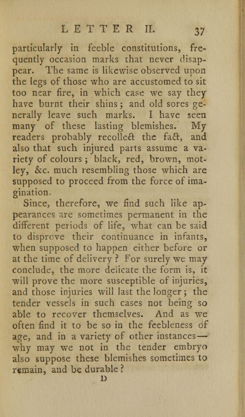 particularly in feeble constitutions, fre- quently occasion marks that never disap- pear. The same is likewise observed upon the legs of those who are accustomed to sit too near fire, in which case we say they have burnt their shins; and old sores ge- nerally leave such marks. I have seen many of these lasting blemishes. My readers probably recollect the fatt, and also that such injured parts assume a va- riety of colours ; black, red, brown, mot- ley, &c. much resembling those which are supposed to proceed from the force of ima- gination Since, therefore, we find such like ap- pearances are sometimes permanent in the different periods of life, what can be said to disprove their continuance in infants, when supposed to happen either before or at the time of delivery ? For surely we may conclude, the more delicate the form is, it will prove the more susceptible of injuries, and those injuries will last the longer ; the tender vessels in such cases not being so able to recover themselves. And as we often find it to be so in the feebleness of age, and in a variety of other instances— why may we not in the tender embryo also suppose these blemishes sometimes to remain, and be durable ? D