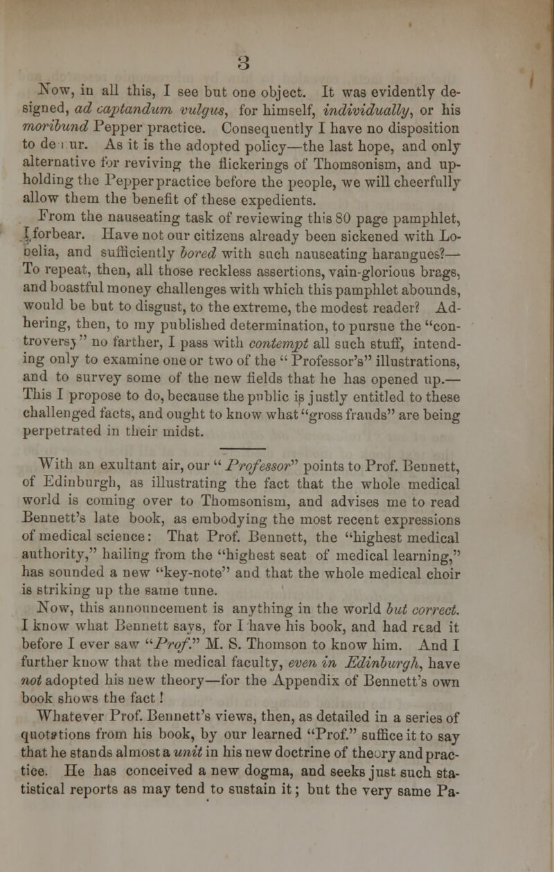 Now, in all this, I see but one object. It was evidently de- signed, ad cajptandum vulgus, for himself, individually, or his moribund Pepper practice. Consequently I have no disposition to de i ur. As it is the adopted policy—the last hope, and only alternative for reviving the flickerings of Thonisonism, and up- holding the Pepper practice before the people, we will cheerfully allow them the benefit of these expedients. Prom the nauseating task of reviewing this 80 page pamphlet, \tforbear. Have not our citizens already been sickened with Lo- oelia, and sufficiently bored with such nauseating harangues?— To repeat, then, all those reckless assertions, vain-glorious brags, and boastful money challenges with which this pamphlet abounds, would be but to disgust, to the extreme, the modest reader? Ad- hering, then, to my published determination, to pursue the con- troversy  no farther, I pass with contempt all such stuff, intend- ing only to examine one or two of the  Professor's illustrations, and to survey some of the new fields that he has opened up.— This I propose to do, because the public is justly entitled to these challenged facts, and ought to know what gross frauds are being perpetrated in their midst. With an exultant air, our  Professor points to Prof. Bennett, of Edinburgh, as illustrating the fact that the whole medical world is coming over to Thomsonism, and advises me to read Bennett's late book, as embodying the most recent expressions of medical science: That Prof. Bennett, the highest medical authority, hailing from the highest seat of medical learning, has sounded a new key-note and that the whole medical choir is striking up the same tune. Now, this announcement is anything in the world but correct. I know what Bennett says, for I have his book, and had read it before I ever saw Prof? M. S. Thomson to know him. And I further know that the medical faculty, even in Edinburgh, have not adopted his new theory—for the Appendix of Bennett's own book shows the fact! Whatever Prof. Bennett's views, then, as detailed in a series of quotations from his book, by our learned Prof. suffice it to say that he stands almost a unit in his new doctrine of theory and prac- tice. He has conceived a new dogma, and seeks just such sta- tistical reports as may tend to sustain it; but the very same Pa-