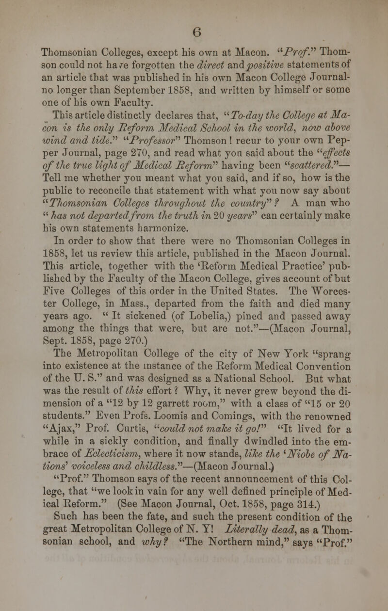 Thomsonian Colleges, except his own at Macon. Prof. Thom- son could not ha/e forgotten the direct and positive statements of an article that was published in his own Macon College Journal- no longer than September 1858, and written by himself or some one of his own Faculty. This article distinctly declares that, To-day the College at Ma- con is the only Reform Medical School in the world, now above wind and tide. Professor Thomson ! recur to your own Pep- per Journal, page 270, and read what yon said about the effects of the true light of Medical Reform''' having been scattered?''— Tell me whether you meant what you said, and if so, how is the public to reconcile that statement with what you now say about Thomsonian Colleges throughout the country1'' f A man who  has not departed from the truth in 20 years'''' can certainly make his own statements harmonize. In order to show that there were no Thomsonian Colleges in 1858, let us review this article, published in the Macon Journal. This article, together with the 'Reform Medical Practice' pub- lished by the Faculty of the Macon College, gives account of but Five Colleges of this order in the United States. The Worces- ter College, in Mass., departed from the faith and died many years ago.  It sickened (of Lobelia,) pined and passed away among the things that were, but are not.—(Macon Journal, Sept. 1858, page 270.) The Metropolitan College of the city of New York sprang into existence at the instance of the Reform Medical Convention of the U. S. and was designed as a National School. But what was the result of this effort ? Why, it never grew beyond the di- mension of a 12 by 12 garrett room, with a class of 15 or 20 students. Even Profs. Loomis and Comings, with the renowned Ajax, Prof. Curtis, could not malce it go! It lived for a while in a sickly condition, and finally dwindled into the em- brace of Eclecticism, where it now stands, like the 'JViobe of Na- tions' voiceless and childless—(Macon Journal.) Prof. Thomson says of the recent announcement of this Col- lege, that we look in vain for any well defined principle of Med- ical Reform. (See Macon Journal, Oct. 1858, page 314.) Such has been the fate, and such the present condition of the great Metropolitan College of N. Y! Literally dead, as a Thom- sonian school, and why? The Northern mind, says Prof.