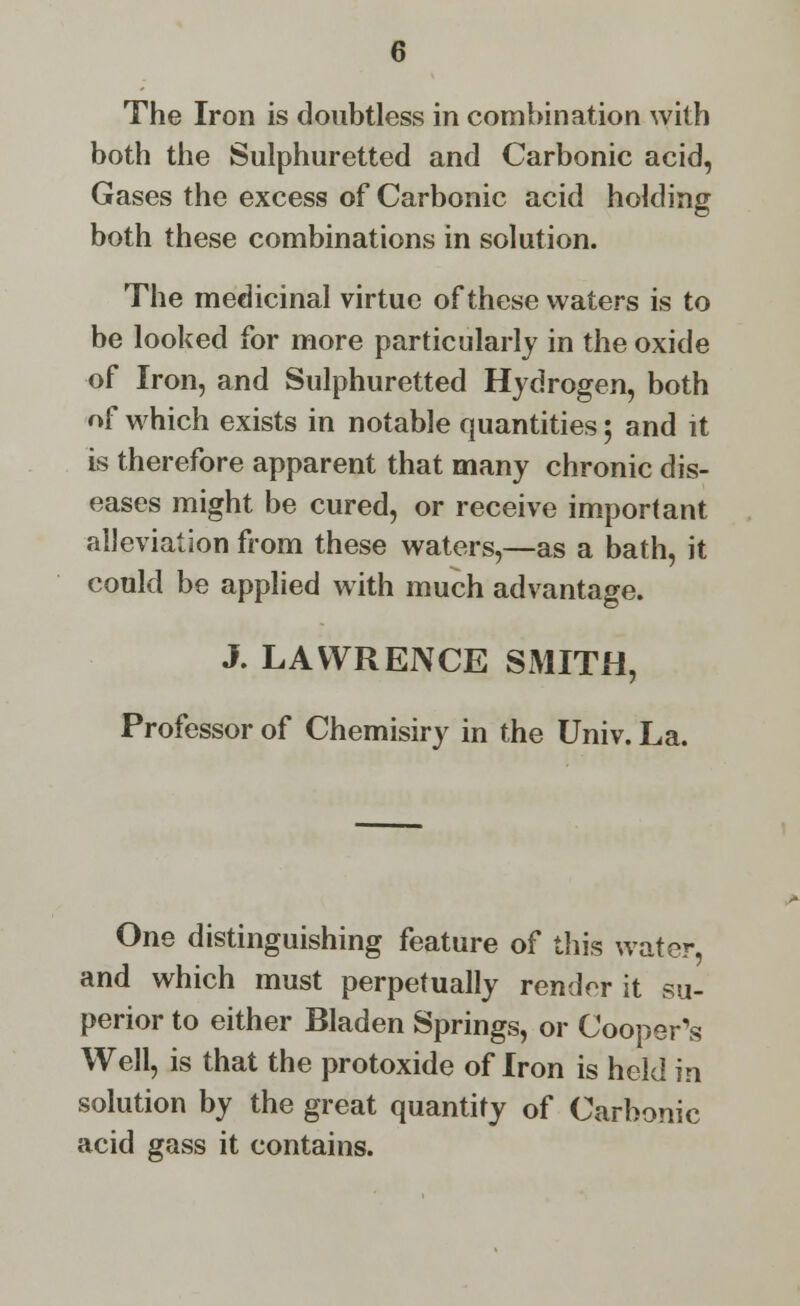 The Iron is doubtless in combination with both the Sulphuretted and Carbonic acid, Gases the excess of Carbonic acid holding both these combinations in solution. The medicinal virtue of these waters is to be looked for more particularly in the oxide of Iron, and Sulphuretted Hydrogen, both of which exists in notable quantities 5 and it is therefore apparent that many chronic dis- eases might be cured, or receive important alleviation from these waters,—as a bath, it could be applied with much advantage. J. LAWRENCE SMITH, Professor of Chemisiry in the Univ. La. One distinguishing feature of this water, and which must perpetually render it su- perior to either Bladen Springs, or Cooper's Well, is that the protoxide of Iron is held in solution by the great quantity of Carbonic acid gass it contains.