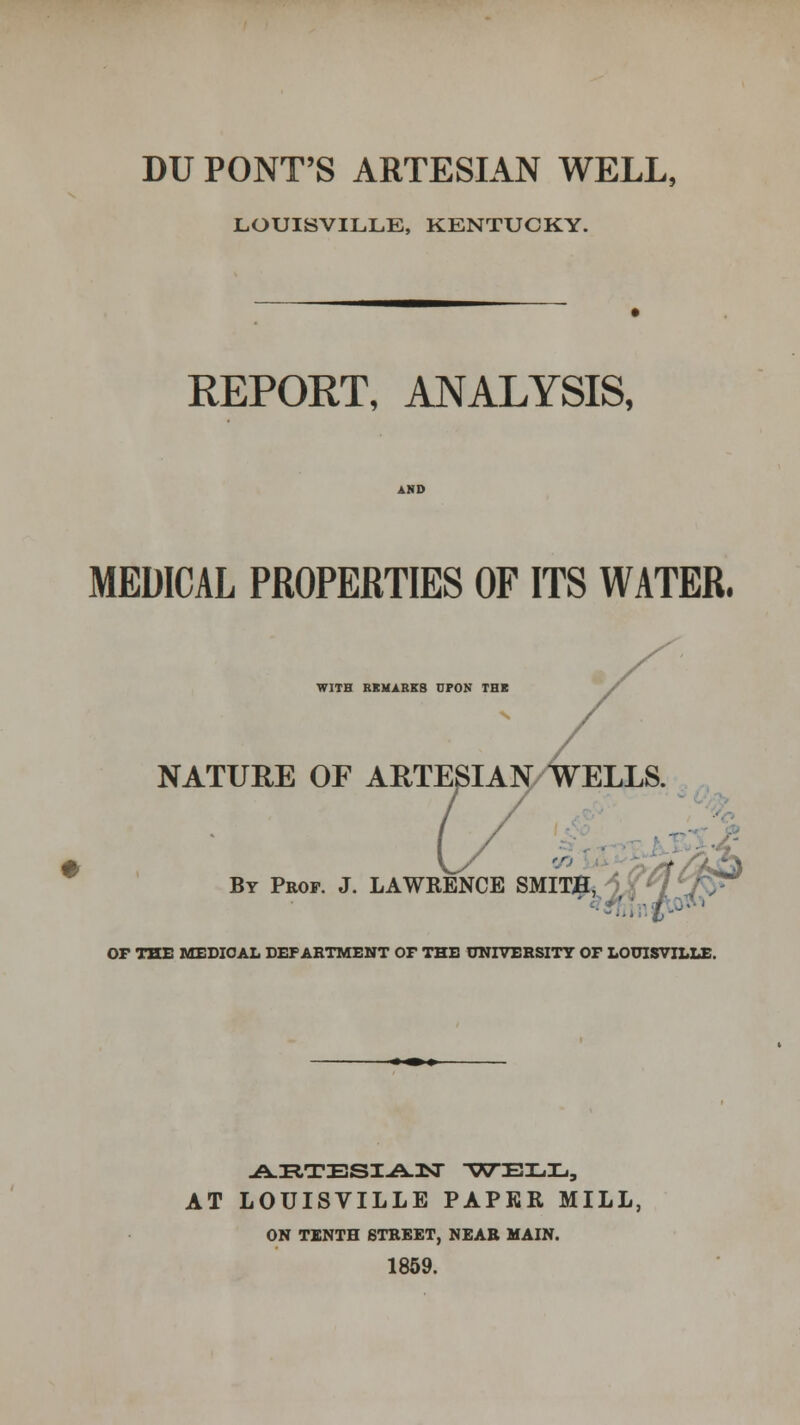 LOUISVILLE, KENTUCKY. REPORT, ANALYSIS, MEDICAL PROPERTIES OF ITS WATER, WITH REMARKS DPON THB NATURE OF ARTESIAN WELLS. ■ By Prof. J. LAWRENCE SMITJtt^^ OF THE MEDICAL DEPARTMENT OF THE UNIVERSITY OF LOUISVILLE. AT LOUISVILLE PAPER MILL, ON TENTH STREET, NEAR MAIN. 1859.