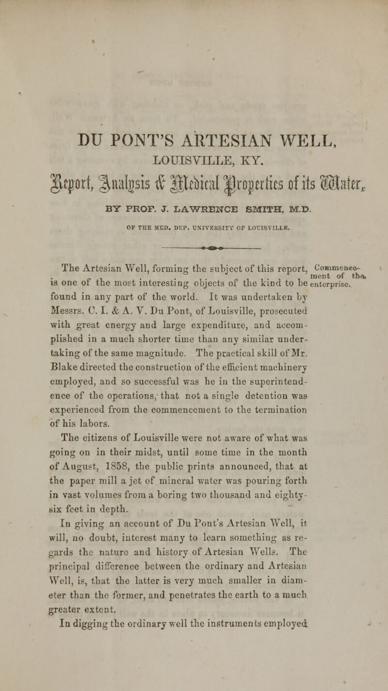 LOUISVILLE, KY. $kfort, ^nalgsis & primal |)ro}m1k$ of its Sinter, BY PROP. J. LAWRENCE SMITH, M.D. OP THE MED. Di:P. UNIVERSITY OF LOUISVILLE, The Artesian Well, forming the subject of this report, CommeDec^- r. , . . , . „ , , . , , ment of t.ha, is one ot the most interesting objects of the kind to be enterprise. found in any part of the world. It was undertaken by Messrs. C. I. & A. V. Du Pont, of Louisville, prosecuted with great energy and large expenditure, and accom- plished in a much shorter time than any similar under- taking of the same magnitude. The practical skill of Mr. Blake directed the construction of the efficient machinery employed, and so successful was he in the superintend- ence of the operations, that not a single detention was experienced from the commencement to the termination of his labors. The citizens of Louisville were not aware of what was going on in their midst, until some time in the month of August, 1858, the public prints announced, that at the paper mill a jet of mineral water was pouring forth in vast volumes from a boring two thousand and eighty- six feet in depth. In giving an account of Du Font's Artesian Well, it will, no doubt, interest many to learn something as re- gards the nature and history of Artesian Wells. The principal difference between the ordinary and Artesian Well, is, that the latter is very much smaller in diam- eter than the former, and penetrates the earth to a much greater extent. In digging the ordinary well the instruments employed: