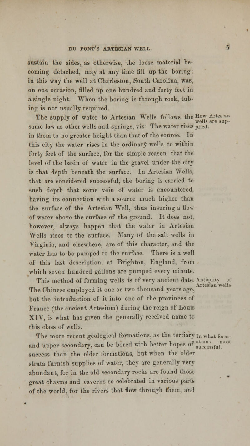 sustain the sides, as otherwise, the loose material be- coming detached, may at any time fill up the boring; in this way the well at Charleston, South Carolina, was, on one occasion, filled up one hundred and forty feet in a single night. When the boring is through rock, tub- ing is not usually required. The supply of water to Artesian Wells follows the Hoy Artesian rr J m . wells are eup- same law as other wells and springs, viz: The water rises plied. in them to no greater height than that of the source. In this city the water rises in the ordinary wells to within forty feet of the surface, for the simple reason that the level of the basin of water in the gravel under the city is that depth beneath the surface. In Artesian Wells, that are considered successful, the boring is carried to such depth that some vein of water is encountered. having its connection with a source much higher than the surface of the Artesian Well, thus insuring a flow of water above the surface of the ground. It does not. however, always happen that the water in Artesian Wells rises to the surface. Many of the salt wells in Virginia, and elsewhere, are of this character, and the water has to be pumped to the surface. There is a well of this last description, at Brighton, England, from which seven hundred gallons are pumped every minute. This method of forming wells is of very ancient date. Antiquity of The Chinese employed it one or two thousand years ago, but the introduction of it into one of the provinces of France (the ancient Artesium) during the reign of Louis XIV, is what has given the generally received name to this class of wells. The more recent geological formations, as the tertiary in what form - and upper secondary, can be bored with better hopes of 8^°^,,™° success than the older formations, but when the older strata furnish supplies of water, they are generally very abundant, for in the old secondary rocks are found those great chasms and caverns so celebrated in various parts of the world, for the rivers that flow through fhem, and